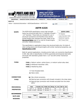 INDUSTRIES | MANUFACTURING CAPABILITIES | PRODUCTS | PROJECT RESUME | TECHNICAL INFO | 
a394 Search 
QUICK LINKS 
DTI Washer 
Large Diameter A325 
Rotational Capacity 
Bolt Torque Chart 
Home > Technical Information > ASTM Specifications > ASTM A325 
SCOPE 
TYPES 
CONNECTION 
TYPES 
MECHANICAL 
PROPERTIES 
RECOMMENDED 
NUTS AND 
WASHERS 
ASTM A325 
The ASTM A325 specification covers high strength 
heavy hex structural bolts from ½” diameter through 1 
-1/2” diameter. These bolts are intended for use in 
structural connections and therefore have shorter 
thread lengths than standard hex bolts. Refer to the 
Structural Bolts page of our site for thread lengths 
and other related dimensions. 
This specification is applicable to heavy hex structural bolts only. For bolts of 
other configurations and thread lengths with similar mechanical properties, see 
Specification A 449. 
Bolts for general applications, including anchor bolts, are covered by Specification 
A 449. Also refer to Specification A 449 for quenched and tempered steel bolts 
and studs with diameters greater than 1-1/2" but with similar mechanical 
properties. 
TYPE 1 Medium carbon, carbon boron, or medium carbon alloy steel. 
TYPE 2 Withdrawn November 1991. 
TYPE 3 Weathering steel. 
T Fully threaded A325. 
M Metric A325. 
SC Slip critical connection. 
N Bearing type connection with threads included in the shear plane. 
X Bearing-type connection with threads excluded from the shear 
plane. 
Size Tensile, ksi Yield, ksi Elong. %, min RA %, min 
1/2 - 1 120 min 92 min 14 35 
1-1/8 - 1-1/2 105 min 81 min 14 35 
Nuts Washers 
Type 1 Type 3 
Type 1 Type 3 
Plain Galvanized Plain 
ABOUT US 
 