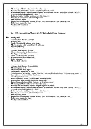 - Monitoring staff Uniform based on uniform Schedule.
- Ensuring that staff working tools are complete, updated & proper.
- Reporting all customer complaints and problems to the customer serves & Operation Manager "On CC".
- Assuring that Daily Bank Deposit is done.
- Enhancing healthy working environment within the store.
- Checking all barcodes and prices on all products.
- Shift Handover report.
- Proper filing all documents “Invoice, Delivery Notes, Shift handover, Item transfers…..etc".
- Follow upon team action plan.
• Weekly notification Sheet.
• July 2015: Assistant Store Manager (GANT Fashio Retail) Same Company.
Job Description
Assistant Store Manager Meetings
- Daily sift brief.
- Weekly Meeting with full team at the store.
- Monthly meeting at the head office with full team.
- Operation Meeting.
Assistant Store Manager Reports
- Monthly Business Review Presentation.
- Weekly promotion effect.
- Trade Visit Presentation (quarter).
- Key Performance Indicators report.
- Order proposal.
- Monthly Shift Schedule.
- Assistant Store Manager Responsibilities
- Monitoring stock level.
- Monitoring Daily Sales Report.
- Submit Leave requests for all team.
- Store Cleanliness & Neatness "Display floor, Store Entrance, Kitchen, Office, WC, Storage area, counter".
- Proper Communication with the Warehouse.
- Attending physical counts.
- Follow up with the finance Department On the Electricity bill.
- Communicate with the admin for all store maintenance.
- Proper Communication with the Customer services Department.
- Monitoring staff Uniform based on uniform Schedule.
- Ensuring that staff working tools are complete, updated & proper.
- Reporting all customer complaints and problems to the customer serves & Operation Manager "On CC".
- Assuring that Daily Bank Deposit is done.
- Enhancing healthy working environment within the store.
- Checking all barcodes and prices on all products.
- Shift Handover report.
- Proper filing all documents “Invoice, Delivery Notes, Shift handover, Item transfers…..etc".
- Follow upon team action plan.
- Weekly notification Sheet.
Page 3 of 5
 