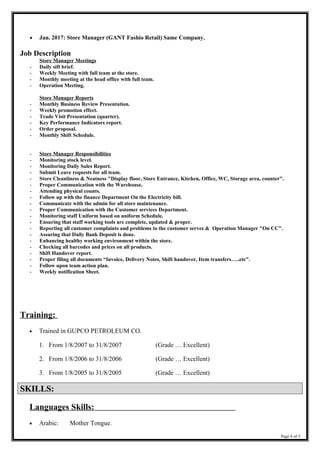 • Jan. 2017: Store Manager (GANT Fashio Retail) Same Company.
Job Description
Store Manager Meetings
- Daily sift brief.
- Weekly Meeting with full team at the store.
- Monthly meeting at the head office with full team.
- Operation Meeting.
Store Manager Reports
- Monthly Business Review Presentation.
- Weekly promotion effect.
- Trade Visit Presentation (quarter).
- Key Performance Indicators report.
- Order proposal.
- Monthly Shift Schedule.
- Store Manager Responsibilities
- Monitoring stock level.
- Monitoring Daily Sales Report.
- Submit Leave requests for all team.
- Store Cleanliness & Neatness "Display floor, Store Entrance, Kitchen, Office, WC, Storage area, counter".
- Proper Communication with the Warehouse.
- Attending physical counts.
- Follow up with the finance Department On the Electricity bill.
- Communicate with the admin for all store maintenance.
- Proper Communication with the Customer services Department.
- Monitoring staff Uniform based on uniform Schedule.
- Ensuring that staff working tools are complete, updated & proper.
- Reporting all customer complaints and problems to the customer serves & Operation Manager "On CC".
- Assuring that Daily Bank Deposit is done.
- Enhancing healthy working environment within the store.
- Checking all barcodes and prices on all products.
- Shift Handover report.
- Proper filing all documents “Invoice, Delivery Notes, Shift handover, Item transfers…..etc".
- Follow upon team action plan.
- Weekly notification Sheet.
Training:
• Trained in GUPCO PETROLEUM CO.
1. From 1/8/2007 to 31/8/2007 (Grade … Excellent)
2. From 1/8/2006 to 31/8/2006 (Grade … Excellent)
3. From 1/8/2005 to 31/8/2005 (Grade … Excellent)
SKILLS:SKILLS:
Languages Skills:
• Arabic: Mother Tongue.
Page 4 of 5
 