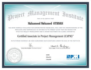 HAS BEEN FORMALLY EVALUATED FOR DEMONSTRATED KNOWLEDGE, SKILL AND THE UNDERSTANDING OF THE
PROCESSES AND TERMINOLOGY AS DEFINED IN THE PMBOK® GUIDE THAT ARE NEEDED FOR
EFFECTIVE PROJECT MANAGEMENT AND IS HEREBY BESTOWED THE GLOBAL CREDENTIAL
THIS IS TO CERTIFY THAT
IN TESTIMONY WHEREOF, WE HAVE SUBSCRIBED OUR SIGNATURES UNDER THE SEAL OF THE INSTITUTE
Certified Associate in Project Management (CAPM)®
Antonio Nieto-Rodriguez • Chair, Board of Directors Mark A. Langley • President and Chief Executive OfﬁcerAntonio Nieto-Rodriguez • Chair, Board of Directors Mark A. Langley • President and Chief Executive Ofﬁcer
28 May 2015
27 May 2020
Mahamood Mohamed OTHMAN
1818789CAPM® Number:
CAPM® Original Grant Date:
CAPM® Expiration Date:
 