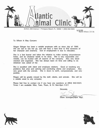 lantic
imal tEinic
35 N.E. 25th Avenue o pompano Beach, FL 99062 c (g0S) g47_gg?g
Magan will be greatly missed by the staff, clients, and animals.
a valuble asset to any company.
To Mrom lt May Concern:
Magan Edinger has been a valuble employee with us since July of 1996.
We are sad to see her go, and will have a hard time to find someone of
her character and charisma. End
.of
employment is due to relocation-
She is a fast learner and takes the initiative to make existing circumstances
better, and do whatever needs to be done. She is very responsible and
reliable, can be trusted with all aspects of the company. Also very detail
oriented and organized. Stre has ahruays been on time and willing to do
wfiatever was asked of her.
She is excellent with client and employee relations. Good at resolving any
problems that arise and calming and comforting clients and employees. Also
very good with the animals. Slre is down to earth, compassionate, and very
positive.
e/fr/?g
witson, D.v.M.
She will be
Please feel free to contact me if you have any questions at (954) 942-3323.
Times I am available: Mon, Tues, Thurs, & Fri 9am-6pm ES.T.
Sincerely,
 