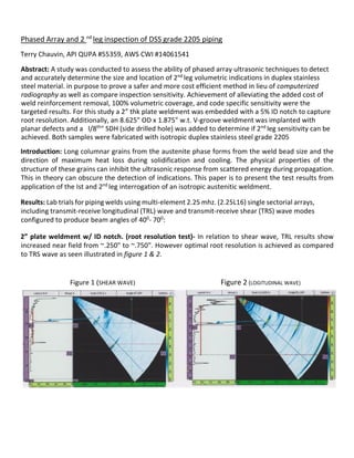 Phased Array and 2 nd
leg inspection of DSS grade 2205 piping
Terry Chauvin, API QUPA #55359, AWS CWI #14061541
Abstract: A study was conducted to assess the ability of phased array ultrasonic techniques to detect
and accurately determine the size and location of 2nd
leg volumetric indications in duplex stainless
steel material. in purpose to prove a safer and more cost efficient method in lieu of computerized
radiography as well as compare inspection sensitivity. Achievement of alleviating the added cost of
weld reinforcement removal, 100% volumetric coverage, and code specific sensitivity were the
targeted results. For this study a 2” thk plate weldment was embedded with a 5% ID notch to capture
root resolution. Additionally, an 8.625" OD x 1.875" w.t. V-groove weldment was implanted with
planar defects and a l/8th
" SDH (side drilled hole) was added to determine if 2nd
leg sensitivity can be
achieved. Both samples were fabricated with isotropic duplex stainless steel grade 2205
Introduction: Long columnar grains from the austenite phase forms from the weld bead size and the
direction of maximum heat loss during solidification and cooling. The physical properties of the
structure of these grains can inhibit the ultrasonic response from scattered energy during propagation.
This in theory can obscure the detection of indications. This paper is to present the test results from
application of the Ist and 2nd
leg interrogation of an isotropic austenitic weldment.
Results: Lab trials for piping welds using multi-element 2.25 mhz. (2.25L16) single sectorial arrays,
including transmit-receive longitudinal (TRL) wave and transmit-receive shear (TRS) wave modes
configured to produce beam angles of 400
- 700
:
2” plate weldment w/ ID notch. (root resolution test)- In relation to shear wave, TRL results show
increased near field from ~.250" to ~.750". However optimal root resolution is achieved as compared
to TRS wave as seen illustrated in figure 1 & 2.
Figure 1 (SHEAR WAVE) Figure 2 (LOGITUDINAL WAVE)
 