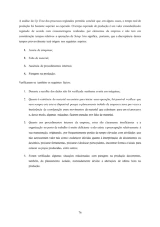 76
A análise do Up Time dos processos registados permitiu concluir que, em alguns casos, o tempo real de
produção foi bastante superior ao esperado. O tempo esperado de produção é um valor estandardizado
registado de acordo com cronometragens realizadas por elementos da empresa e não tem em
consideração tempos relativos a operações de Setup. Isto significa, portanto, que a discrepância destes
tempos provavelmente terá origem nos seguintes aspetos:
1. Avaria de máquinas;
2. Falta de material;
3. Ausência de procedimentos internos;
4. Paragens na produção;
Verificaram-se também os seguintes factos:
1. Durante a recolha dos dados não foi verificada nenhuma avaria em máquinas;
2. Quanto à existência do material necessário para iniciar uma operação, foi possível verificar que
nem sempre este esteve disponível porque o planeamento isolado da empresa causa por vezes a
inexistência de coordenação entre movimentos de material que culminam para um só processo
e, desse modo, algumas máquinas ficarem paradas por falta de material;
3. Quanto aos procedimentos internos da empresa, estes são claramente insuficientes e a
organização no posto de trabalho é muito deficiente e não existe a preocupação relativamente à
sua manutenção, originando, por frequentemente perdas de tempo elevadas com atividades que
não acrescentam valor tais como: esclarecer dúvidas quanto à interpretação de documentos ou
desenhos, procurar ferramentas, procurar e deslocar porta paletes, encontrar formas e locais para
colocar as peças produzidas, entre outros;
4. Foram verificadas algumas situações relacionadas com paragens na produção decorrentes,
também, do planeamento isolado, nomeadamente devido a alterações de última hora na
produção.
 