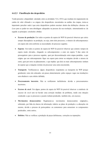 77
4.4.2.3 Classificação dos desperdícios
Tendo presente a disparidade calculada entre as atividades VA e NVA que resultam do mapeamento da
cadeia de valor efetuado e as origens dos desperdícios encontrados na análise dos mapas, torna-se
importante perceber onde é que estes desperdícios podem encaixar dentro das definições clássicas do
Lean para se poder ter uma abordagem adequadas na procura da sua resolução, sistematizando-se de
seguida as principais conclusões obtidas:
 Excesso de produção: Em todos os pontos de espera do WIP foi possível observar que existe
sempre discrepância na produção, ou seja, entre dois processos, o número de subcomponentes
em espera não está conforme as necessidades do processo seguinte;
 Esperas: Em todos os pontos de espera do WIP foi possível observar que existem tempos de
espera muito elevados, chegando os subcomponentes a estar em espera 9 dias antes de
prosseguirem para o processo seguinte, quer por descoordenação entre etapas paralelas, o que
origina que um subcomponente fique em espera para entrar na máquina devido a atrasos de
outro, quer por erros no planeamento, o que implica que dois ou mais subcomponentes tenham
de esperar que a máquina termine de processar uma outra encomenda;
 Transporte: Verificaram-se alguns desperdícios respeitantes ao transporte de WIP porque
geralmente estes são colocados um pouco aleatoriamente pelos espaços vagos nas instalações
sem obedecer a um critério definido;
 Processamento incorreto: Não se verificaram ineficiências devido a processamentos
incorretos;
 Excesso de stock: Em alguns pontos de espera do WIP foi possível observar a existência de
excesso de stock sem ter havido uma correção imediata do problema, tendo esta situação
conduzido a que os processos a jusante tenham produzido, também eles, em excesso;
 Movimentos desnecessários: Registaram-se movimentos desnecessários originados,
sobretudo, por falta de clareza da informação relativa ao plano de produção e a alterações do
mesmo, devido a procura de porta-paletes ou contentores para armazenar os componentes
produzidos, entre outros;
 Defeitos: Não se verificou a produção de peças defeituosas, correções ou reparações.
 