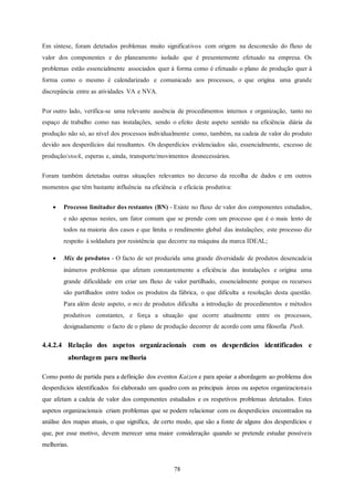 78
Em síntese, foram detetados problemas muito significativos com origem na desconexão do fluxo de
valor dos componentes e do planeamento isolado que é presentemente efetuado na empresa. Os
problemas estão essencialmente associados quer à forma como é efetuado o plano de produção quer à
forma como o mesmo é calendarizado e comunicado aos processos, o que origina uma grande
discrepância entre as atividades VA e NVA.
Por outro lado, verifica-se uma relevante ausência de procedimentos internos e organização, tanto no
espaço de trabalho como nas instalações, sendo o efeito deste aspeto sentido na eficiência diária da
produção não só, ao nível dos processos individualmente como, também, na cadeia de valor do produto
devido aos desperdícios daí resultantes. Os desperdícios evidenciados são, essencialmente, excesso de
produção/stock, esperas e, ainda, transporte/movimentos desnecessários.
Foram também detetadas outras situações relevantes no decurso da recolha de dados e em outros
momentos que têm bastante influência na eficiência e eficácia produtiva:
 Processo limitador dos restantes (BN) - Existe no fluxo de valor dos componentes estudados,
e não apenas nestes, um fator comum que se prende com um processo que é o mais lento de
todos na maioria dos casos e que limita o rendimento global das instalações; este processo diz
respeito à soldadura por resistência que decorre na máquina da marca IDEAL;
 Mix de produtos - O facto de ser produzida uma grande diversidade de produtos desencadeia
inúmeros problemas que afetam constantemente a eficiência das instalações e origina uma
grande dificuldade em criar um fluxo de valor partilhado, essencialmente porque os recursos
são partilhados entre todos os produtos da fábrica, o que dificulta a resolução desta questão.
Para além deste aspeto, o mix de produtos dificulta a introdução de procedimentos e métodos
produtivos constantes, e força a situação que ocorre atualmente entre os processos,
designadamente o facto de o plano de produção decorrer de acordo com uma filosofia Push.
4.4.2.4 Relação dos aspetos organizacionais com os desperdicios identificados e
abordagem para melhoria
Como ponto de partida para a definição dos eventos Kaizen e para apoiar a abordagem ao problema dos
desperdícios identificados foi elaborado um quadro com as principais áreas ou aspetos organizacionais
que afetam a cadeia de valor dos componentes estudados e os respetivos problemas detetados. Estes
aspetos organizacionais criam problemas que se podem relacionar com os desperdícios encontrados na
análise dos mapas atuais, o que significa, de certo modo, que são a fonte de alguns dos desperdícios e
que, por esse motivo, devem merecer uma maior consideração quando se pretende estudar possíveis
melhorias.
 
