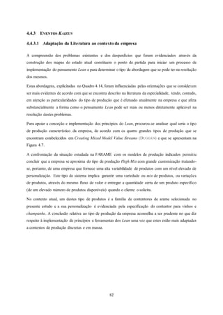 82
4.4.3 EVENTOS KAIZEN
4.4.3.1 Adaptação da Literatura ao contexto da empresa
A compreensão dos problemas existentes e dos desperdícios que foram evidenciados através da
construção dos mapas do estado atual constituem o ponto de partida para iniciar um processo de
implementação do pensamento Lean e para determinar o tipo de abordagem que se pode ter na resolução
dos mesmos.
Estas abordagens, explicitadas no Quadro 4.14, foram influenciadas pelas orientações que se consideram
ser mais evidentes de acordo com que se encontra descrito na literatura da especialidade, tendo, contudo,
em atenção as particularidades do tipo de produção que é efetuado atualmente na empresa e que afeta
substancialmente a forma como o pensamento Lean pode ser mais ou menos diretamente aplicável na
resolução destes problemas.
Para apoiar a conceção e implementação dos princípios do Lean, procurou-se analisar qual seria o tipo
de produção característico da empresa, de acordo com os quatro grandes tipos de produção que se
encontram estabelecidos em Creating Mixed Model Value Streams (DUGGAN) e que se apresentam na
Figura 4.7.
A confrontação da situação estudada na FARAME com os modelos de produção indicados permitiu
concluir que a empresa se aproxima do tipo de produção High Mix com grande customização tratando-
se, portanto, de uma empresa que fornece uma alta variabilidade de produtos com um nível elevado de
personalização. Este tipo de sistema implica garantir uma variedade ou mix de produtos, ou variações
de produtos, através do mesmo fluxo de valor e entregar a quantidade certa de um produto específico
(de um elevado número de produtos disponíveis) quando o cliente o solicita.
No contexto atual, um destes tipo de produtos é a família de contentores de arame selecionada no
presente estudo e a sua personalização é evidenciada pela especificação do contentor para vinhos e
champanhe. A conclusão relativa ao tipo de produção da empresa aconselha a ser prudente no que diz
respeito à implementação de princípios e ferramentas dos Lean uma vez que estes estão mais adaptadas
a contextos de produção discretas e em massa.
 