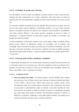 84
4.4.3.3 (1) Produzir de acordo com o Takt time
Uma das diretrizes do Lean consiste em estabelecer um ponto do fluxo de valor, a partir do qual a
produção deve fluir continuamente até ao cliente, utilizando-se antes deste ponto um sistema de
supermercados Pull. Esta calendarização é sugerida por muitos autores baseando-se no conceito de Takt
time.
No caso prático estudado esta medida não tem uma aplicação direta pelo facto de ser apenas viável nos
casos em que existam processos dedicados a determinados produtos ou em que existam previsões
rigorosas e antecipadas da procura. Na cadeia de valor estudada os recursos produtivos são partilhados
entre muitos produtos diferentes e não existem previsões antecipadas da procura do cliente. O
planeamento e a produção funcionam de forma reativa quando são recebidas as encomendas, que
possuem um caráter diversificado.
Tendo em consideração as observações efetuadas, torna-se mais simples e lógico no ambiente HM em
questão procurar elaborar um planeamento baseado nas necessidades reais de produção. Esta
metodologia requer a conceção de um plano, por um lado, para a transmissão de informação e, por outro
lado, para a transmissão de produtos e tem como base a estimação dos tempos de trabalho necessários
para uma determinada ordem de fabrico e a gestão do trabalho utilizando por exemplo quadros FIFO e
“Day-By-Hour”.
4.4.3.4 (5) Em que ponto do fluxo calendarizar a produção?
A calendarização da produção deve ser enviada apenas a um processo do fluxo de valor do produto que
é o Pacemaker porque é ate este processo que o fluxo dá-se idealmente através de um Sistema Pull a
montante. No mapa futuro este ponto é o único que será controlado pelas necessidades exteriores do
cliente e que definirá o ritmo e a produção dos restantes.
4.4.3.4.1 Localização do PM
 Order Decoupling Point (ODP) - No contexto produtivo atual da FARAME pode-se afirmar
que este ponto se situa na Shlatter uma vez que é aqui que se encontra a fronteira entre Made-
To-Stock (MTS) e Made-To-Order (MTO). Deste ponto para montante existem muitos
subcomponentes iguais que se podem destinar à produção de vários componentes; deste ponto
em para jusante os subcomponentes podem ser marcados a uma ordem específica de venda.
Neste processo são efetuadas as malhas do contentor de acordo com especificações desejadas
que, a partir daqui, apenas podem ser utilizadas para determinado componente. A Shlatter é o
ODP para os contentores, verificando-se numa análise global da fábrica, que também tem as
mesmas características para quase todos os produtos produzidos;
 