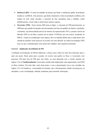 85
 Bottleneck (BN) - O centro de trabalho do sistema que limita o rendimento global da produção
localiza-se na IDEAL. Este processo, que limita claramente o ritmo de produção na fábrica, tem
tempos de ciclo muito elevados e necessita de dois operadores para o trabalho, sendo
definitivamente o local onde se observaram maiores esperas;
 Pacemaker (PM) - Neste sistema HM torna-se lógico a colocação do PM posteriormente ao
ODP para que quando for lançada uma encomenda com base em pedidos de clientes a produção,
a montante, seja desencadeada através de sistemas de supermercado Pull e, a jusante, através da
filosofia FIFO ou em fluxo contínuo até ao cliente. O PM fica, por este motivo, localizado na
IDEAL. Tendo em consideração estes aspetos, deve-se também definir para o mapa futuro uma
entrada de produtos neste processo de acordo com uma filosofia de ordem de produção FIFO
uma vez que a calendarização neste ponto deve implicar uma sequência priorizada.
4.4.3.4.2 Implicações da definição do PM
A definição da localização do PM irá influenciar a forma como o fluxo de valor deve funcionar antes e
após este ponto. Deste ponto para a jusante, irá ocorrer uma quebra no fluxo e é necessário criar
processos Pull para fora do PM; para esse efeito, na zona destacada com o círculo amarelo nas
Figuras 4.8 e 4.9 tradicionalmente é necessário estudar onde implementar uma sequenciação com FIFO
ou fluxo contínuo. Por outro lado, antes deste ponto, e com a representação com a cruz vermelha nas
Figuras 4.8 e 4.9 sinaliza-se a necessidade de terminar com o funcionamento isolado dos processos, já
abordados e com a metodologia utilizada atualmente para transmitir informação.
 