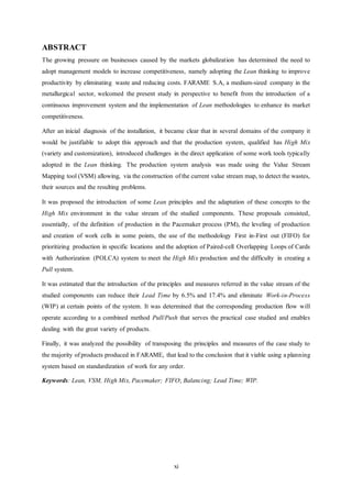 xi
ABSTRACT
The growing pressure on businesses caused by the markets globalization has determined the need to
adopt management models to increase competitiveness, namely adopting the Lean thinking to improve
productivity by eliminating waste and reducing costs. FARAME S.A, a medium-sized company in the
metallurgical sector, welcomed the present study in perspective to benefit from the introduction of a
continuous improvement system and the implementation of Lean methodologies to enhance its market
competitiveness.
After an inicial diagnosis of the installation, it became clear that in several domains of the company it
would be justifiable to adopt this approach and that the production system, qualified has High Mix
(variety and customization), introduced challenges in the direct application of some work tools typically
adopted in the Lean thinking. The production system analysis was made using the Value Stream
Mapping tool (VSM) allowing, via the construction of the current value stream map, to detect the wastes,
their sources and the resulting problems.
It was proposed the introduction of some Lean principles and the adaptation of these concepts to the
High Mix environment in the value stream of the studied components. These proposals consisted,
essentially, of the definition of production in the Pacemaker process (PM), the leveling of production
and creation of work cells in some points, the use of the methodology First in-First out (FIFO) for
prioritizing production in specific locations and the adoption of Paired-cell Overlapping Loops of Cards
with Authorization (POLCA) system to meet the High Mix production and the difficulty in creating a
Pull system.
It was estimated that the introduction of the principles and measures referred in the value stream of the
studied components can reduce their Lead Time by 6.5% and 17.4% and eliminate Work-in-Process
(WIP) at certain points of the system. It was determined that the corresponding production flow will
operate according to a combined method Pull/Push that serves the practical case studied and enables
dealing with the great variety of products.
Finally, it was analyzed the possibility of transposing the principles and measures of the case study to
the majority of products produced in FARAME, that lead to the conclusion that it viable using a planning
system based on standardization of work for any order.
Keywords: Lean, VSM, High Mix, Pacemaker; FIFO; Balancing; Lead Time; WIP.
 