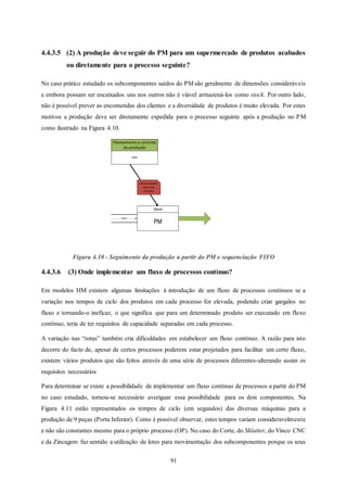 91
4.4.3.5 (2) A produção deve seguir do PM para um supermercado de produtos acabados
ou diretamente para o processo seguinte?
No caso prático estudado os subcomponentes saídos do PM são geralmente de dimensões consideráveis
e embora possam ser encaixados uns nos outros não é viável armazená-los como stock. Por outro lado,
não é possível prever as encomendas dos clientes e a diversidade de produtos é muito elevada. Por estes
motivos a produção deve ser diretamente expedida para o processo seguinte após a produção no PM
como ilustrado na Figura 4.10.
Figura 4.10 - Seguimento da produção a partir do PM e sequenciação FIFO
4.4.3.6 (3) Onde implementar um fluxo de processos contínuo?
Em modelos HM existem algumas limitações à introdução de um fluxo de processos contínuos se a
variação nos tempos de ciclo dos produtos em cada processo for elevada, podendo criar gargalos no
fluxo e tornando-o ineficaz, o que significa que para um determinado produto ser executado em fluxo
contínuo, teria de ter requisitos de capacidade separadas em cada processo.
A variação nas “rotas” também cria dificuldades em estabelecer um fluxo contínuo. A razão para isto
decorre do facto de, apesar de certos processos poderem estar projetados para facilitar um certo fluxo,
existem vários produtos que são feitos através de uma série de processos diferentes alterando assim os
requisitos necessários
Para determinar se existe a possibilidade de implementar um fluxo contínuo de processos a partir do PM
no caso estudado, tornou-se necessário averiguar essa possibilidade para os dois componentes. Na
Figura 4.11 estão representados os tempos de ciclo (em segundos) das diversas máquinas para a
produção de 9 peças (Porta Inferior). Como é possível observar, estes tempos variam consideravelmente
e não são constantes mesmo para o próprio processo (OP). No caso do Corte, do Shlatter, do Vinco CNC
e da Zincagem faz sentido a utilização de lotes para movimentação dos subcomponentes porque os seus
PM
Ideal
MRP
Planeamento e controlo
da produção
Necessidades
reais dos
clientes
FIFO
 