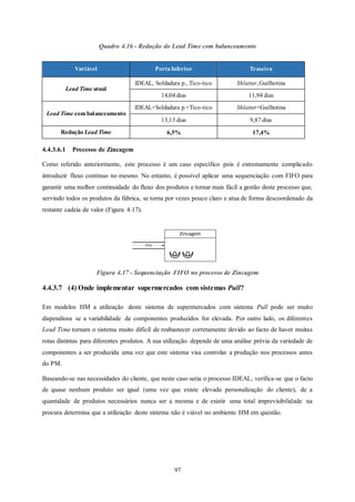 97
Quadro 4.16 - Redução do Lead Time com balanceamento
4.4.3.6.1 Processo de Zincagem
Como referido anteriormente, este processo é um caso específico pois é extremamente complicado
introduzir fluxo contínuo no mesmo. No entanto, é possível aplicar uma sequenciação com FIFO para
garantir uma melhor continuidade do fluxo dos produtos e tornar mais fácil a gestão deste processo que,
servindo todos os produtos da fábrica, se torna por vezes pouco claro e atua de forma descoordenado da
restante cadeia de valor (Figura 4.17).
Figura 4.17 - Sequenciação FIFO no processo de Zincagem
4.4.3.7 (4) Onde implementar supermercados com sistemas Pull?
Em modelos HM a utilização deste sistema de supermercados com sistema Pull pode ser muito
dispendiosa se a variabilidade de componentes produzidos for elevada. Por outro lado, os diferentes
Lead Time tornam o sistema muito difícil de reabastecer corretamente devido ao facto de haver muitas
rotas distintas para diferentes produtos. A sua utilização depende de uma análise prévia da variedade de
componentes a ser produzida uma vez que este sistema visa controlar a produção nos processos antes
do PM.
Baseando-se nas necessidades do cliente, que neste caso seria o processo IDEAL, verifica-se que o facto
de quase nenhum produto ser igual (uma vez que existe elevada personalização do cliente), de a
quantidade de produtos necessários nunca ser a mesma e de existir uma total imprevisibilidade na
procura determina que a utilização deste sistema não é viável no ambiente HM em questão.
Variável PortaInferior Traseira
Lead Time atual
IDEAL, Soldadura p., Tico-tico Shlatter, Guilhotina
14,04 dias 11,94 dias
Lead Time com balanceamento
IDEAL+Soldadura p.+Tico-tico Shlatter+Guilhotina
13,13 dias 9,87 dias
Redução Lead Time 6,5% 17,4%
Zincagem
FIFO
 