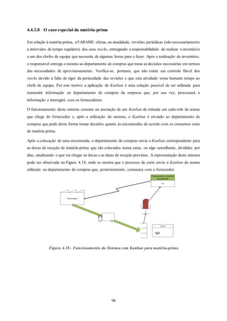 98
4.4.3.8 O caso especial da matéria-prima
Em relação à matéria-prima, a FARAME efetua, na atualidade, revisões periódicas (não necessariamente
a intervalos de tempo regulares) dos seus stocks, entregando a responsabilidade de realizar o inventário
a um dos chefes de equipa que necessita de algumas horas para o fazer. Após a realização do inventário,
o responsável entrega o mesmo ao departamento de compras que toma as decisões necessárias em termos
das necessidades de aprovisionamento. Verifica-se, portanto, que não existe um controlo fiável dos
stocks devido à falta de rigor da periocidade das revisões e que esta atividade toma bastante tempo ao
chefe de equipa. Por este motivo a aplicação de Kanban é uma solução passível de ser utilizada para
transmitir informação ao departamento de compras da empresa que, por sua vez, processará a
informação e interagirá com os fornecedores.
O funcionamento deste sistema consiste na anexação de um Kanban de retirada em cada rolo de arame
que chega do fornecedor e, após a utilização do mesmo, o Kanban é enviado ao departamento de
compras que pode desta forma tomar decisões quanto às encomendas de acordo com os consumos reais
de matéria-prima.
Após a colocação de uma encomenda, o departamento de compras envia o Kanban correspondente para
as docas de receção de matéria-prima que são colocados numa caixa, ou algo semelhante, divididas por
dias, sinalizando o que vai chegar às docas e as datas de receção previstas. A representação deste sistema
pode ser observada na Figura 4.18, onde se mostra que o processo de corte envia o Kanban do arame
utilizado ao departamento de compras que, posteriormente, comunica com o fornecedor.
Figura 4.18 - Funcionamento do Sistema com Kanban para matéria-prima
Corte
Fornecedor
MRP
Planeamento e controlo
da produção
ArameX
 