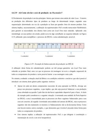 99
4.4.3.9 (6) Como nivelar o mix de produção no Pacemaker?
O Nivelamento da produção é um dos principais fatores que tornam uma cadeia de valor Lean. Consiste
na produção dos diferentes tipos de produtos ao longo de determinado tempo, seguindo uma
sequenciação determinada em vez de a produção se fazer por grandes lotes do mesmo produto. Este
sistema implica, necessariamente, a utilização de supermercados Pull e resulta numa maior flexibilidade
para garantir as necessidades dos clientes bem como um Lead Time mais reduzido. Aplicando esta
metodologia ao caso prático em estudo, poder-se-ia ter algo semelhante ao esquema indicado na Figura
4.19, utilizando para exemplificar o processo da IDEAL e uma calendarização possível.
PS PI T B L PS PI T B L PS PI T B L
Figura 4.19 - Exemplo de balanceamento da produção na IDEAL
A utilização desta forma de calendarização poderia ser útil porque garantiria um Lead Time mais
reduzido ao produto final, uma vez que no processo de montagem ter-se-ia a chegada sequencial de
todos os componentes do produto e seria possível iniciar a sua montagem mais cedo.
No entanto, avaliando a situação atual da fábrica e as condições existentes conclui-se que não é possível
introduzir um sistema deste género pelos seguintes motivos:
 Apesar de cada um destes componentes necessitar de uma operação na IDEAL, diverge um
pouco nos processos seguintes, o que implica que não seja possível balancear a sua produção
como abordado na questão 3 pelo fato de não haver capacidade disponível para o fazer. A título
de exemplo pode considerar-se a seguinte situação: é terminada uma unidade de Porta Superior
na IDEAL e esta é encaminhada para os processos em fluxo seguintes balanceados para o seu
caso em concreto; de seguida é terminada uma unidade de Laterais da IDEAL, mas os processos
seguintes não são exatamente os mesmos e o balanceamento não se dá da mesma forma. Como
este haverá muitos outros exemplos, o que demonstra que é inviável proceder desta forma para
todos os componentes do produto;
 Este sistema implica a utilização de supermercados Pull, o que obrigaria à constituição e
manutenção de stocks a um nível insuportável;
1 contentor1 contentor 1 contentor
 