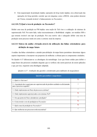 100
 Esta sequenciação da produção implica operações de Setup muito rápidas; ora a observação das
operações de Setup permitiu concluir que em máquinas como a IDEAL estas podem demorar
até 5 horas, tornando inviável o balanceamento no Pacemaker;
4.4.3.10 (7) Qual a taxa de produção no Pacemaker?
Definir uma taxa de produção no PM implica uma noção de Takt time e a utilização de sistemas de
supermercado Pull. Por outro lado, reduz necessariamente a flexibilidade exigidas em modelos HM o
que tornaria inviável este tipo de produção. Por esse motivo não é adequado definir uma taxa de
produção neste processo tendo em conta o contexto atual da empresa.
4.4.3.11 Síntese da análise efetuada através da utilização das linhas orientadoras para
definição do mapa futuro
A análise das linhas orientadoras a atender para definição do mapa futuro permitiram determinar alguns
aspetos importantes a incorporar nas propostas de melhorias a efetuar para os componentes estudados.
No Quadro 4.17 diferenciam-se as abordagens da metodologia Lean que foram retidas para definir o
mapa futuro dos processos estudados daquelas que se verificou não serem passíveis de serem aplicadas
e que, por isso, requerem uma abordagem adaptada.
Quadro 4.17 - Avaliação das questões consideradas para definição do mapa futuro
Questões paradefinir o mapafuturo
1 - Qual é o Takt time?
X
2 - A produção deve seguir para um supermercado de produtos acabados oudiretamente
para o processo seguinte?
√
3 - Onde implementar um fluxo de processoscontínuo?
√
4 - Onde implementar supermercados com sistemas Pull?
X
5 - Em que ponto do fluxo calendarizar a produção?
√
6 - Como nivelar o mix de produção no Pacemaker
X
7 - Qual a taxa de produção no Pacemaker?
X
8 - Que melhorias nos processosserão necessárias?
√
 