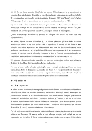 101
(5) ;(2) De uma forma resumida foi definido um processo PM onde passará a ser calendarizada a
produção. Esta calendarização deverá dar-se por ordens de fabrico sequenciadas e a gestão do trabalho
deverá ser auxiliada, por exemplo, através da utilização de quadros FIFO e/ou “Day-By-Hour”. Após o
PM a produção deverá ser encaminhada para os processos num fluxo contínuo ou FIFO.
(3) Foram criadas células de trabalho balanceadas para permitir um fluxo contínuo em determinados
pontos, com diferenças nos dois casos estudados, que irão contribuir para a redução do Lead Time, e foi
introduzido um sistema equivalente aos cartões Kanban para controlo da matéria-prima.
Quanto à metodologia de entrada no processo de Zincagem, esta far-se-á de acordo com uma
sequenciação FIFO.
No entanto, algumas das linhas orientadoras (1, 3, 6 e 7) não podem ser aplicadas devido ao sistema
produtivo da empresa e, por esse motivo, existe a necessidade de analisar de que forma se pode
introduzir um sistema equivalente aos Supermercados Pull para que seja possível resolver outros
problemas, como lidar com o mix de produção no PM e qual a sua taxa de produção. É preciso, sobretudo
entender, de que forma pode ser substituída a produção ao ritmo de Takt time por sistemas baseados nas
encomendas reais dos clientes, nomeadamente o funcionamento da calendarização no PM.
(8) A questão relativa às melhorias necessárias nos processos será abordada no final após definição a
definição da globalidade de propostas de melhoria a implementar.
Foi possível com a análise efetuada dar indicações para a resolução de alguns problemas através da
atenuação das fontes de desperdícios identificadas no Quadro 4.14 e os pontos onde não foi possível
atuar serão analisados com base em outras perspetivas/ferramentas, nomeadamente através de
abordagens comumente utilizadas em sistemas High Mix e através da ferramenta 5S.
4.4.3.12 Análise 5S
4.4.3.12.1 Organização
A análise do dia a dia de trabalho na empresa permitiu detetar algumas dificuldades no desempenho de
atividades com origem em deficiente organização e manutenção do espaço, em falta de disciplina no
cumprimento e utilização de procedimentos internos e, ainda, na inexistência de alguns procedimentos
considerado extremamente importantes. Tal como foi analisado no Quadro 4.14, em que se relacionam
os aspetos organizacionais/fontes com os desperdícios identificados, estas situações podem estar na
origem de alguns problemas que afetam o fluxo de valor, e também, o próprio processo, que originam
desperdícios de espera e transporte/movimentos desnecessários.
Por este motivo, com o objetivo de estudar mais profundamente esta questão, tornou-se evidente que a
utilização da ferramenta 5S poderia ajudar a expor algumas situações mais visíveis na área da
organização com o propósito de detetar em que medida é estas poderiam estar na origem de desperdícios
 