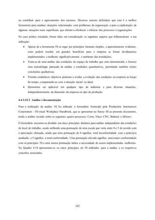 102
ou contribuir para o agravamento dos mesmos. Diversos autores defendem que esta é a melhor
ferramenta para analisar situações relacionadas com problemas de organização e para a explicitação de
algumas situações mais superficiais que afetam a eficiência e eficácia dos processos e organizações.
No caso prático estudado, foram tidos em consideração os seguintes aspetos que influenciaram a sua
utilização:
 Apesar de a ferramenta 5S se reger por princípios bastante simples, e aparentemente evidentes,
estes podem resultar em grandes benefícios para a empresa se foram devidamente
implementados e melhorar significativamente o ambiente das instalações;
 Trata-se de uma análise das condições do espaço de trabalho que está sistematizada e fornece
uma metodologia planeada de análise e resultados quantitativos, permitindo também retirar
conclusões qualitativas;
 Permite estabelecer objetivos pontuais e avaliar a evolução das condições na empresa ao longo
do tempo, comparando-as com a situação inicial ou ideal;
 Demonstra ser aplicável em qualquer tipo de indústria e para diversas situações,
independentemente da dimensão da empresa ou tipo de produção.
4.4.3.12.2 Análise e documentação
Para a realização da análise 5S foi utilizada o formulário fornecido pela Production Automation
Corporation - 5S/visual Workplace Handbook, que se apresentar no Anexo III ao presente documento,
tendo a análise recaído sobre os seguintes quatro processos: Corte, Vinco CNC, Balancé e Shlatter.
O formulário encontra-se dividido em cinco princípios distintos para análise independente das condições
do local de trabalho, sendo atribuída uma pontuação de uma escala que varia entre 0 e 5 de acordo com
a apreciação efetuada, sendo que uma pontuação de 0 significa total inconformidade com o princípio
analisado, e 5 significa a total conformidade. Uma pontuação elevada significa uma maior conformidade
com os princípios 5S e uma menor pontuação indica a necessidade de serem implementadas melhorias.
No Quadro 4.18 apresentam-se os cinco princípios do 5S utilizados para a análise e os respetivos
conceitos associados.
 