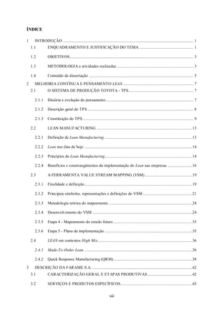 xiii
ÍNDICE
1 INTRODUÇÃO .................................................................................................................... 1
1.1 ENQUADRAMENTO E JUSTIFICAÇÃO DO TEMA ................................................ 1
1.2 OBJETIVOS.............................................................................................................. 3
1.3 METODOLOGIA e atividades realizadas .................................................................... 3
1.4 Conteúdo da dissertação ............................................................................................. 5
2 MELHORIA CONTÍNUA E PENSAMENTO LEAN............................................................... 7
2.1 O SISTEMA DE PRODUÇÃO TOYOTA - TPS.......................................................... 7
2.1.1 História e evolução do pensamento.............................................................................. 7
2.1.2 Descrição geral do TPS .............................................................................................. 8
2.1.3 Constituição do TPS................................................................................................... 9
2.2 LEAN MANUFACTURING .....................................................................................13
2.2.1 Definição de Lean Manufacturing ..............................................................................13
2.2.2 Lean nos dias de hoje ................................................................................................14
2.2.3 Princípios do Lean Manufacturing..............................................................................14
2.2.4 Benefícios e constrangimentos da implementação do Lean nas empresas ......................16
2.3 A FERRAMENTA VALUE STREAM MAPPING (VSM) ..........................................19
2.3.1 Finalidade e definição................................................................................................19
2.3.2 Principais símbolos, representações e definições do VSM ............................................21
2.3.3 Metodologia teórica do mapeamento ..........................................................................24
2.3.4 Desenvolvimento do VSM .........................................................................................24
2.3.5 Etapa 4 - Mapeamento do estado futuro ......................................................................35
2.3.6 Etapa 5 - Plano de implementação ..............................................................................35
2.4 LEAN em contextos High Mix....................................................................................36
2.4.1 Made-To-Order Lean ................................................................................................36
2.4.2 Quick Response Manufacturing (QRM)......................................................................38
3 DESCRIÇÃO DA FARAME S.A. .........................................................................................42
3.1 CARACTERIZAÇÃO GERAL E ETAPAS PRODUTIVAS........................................42
3.2 SERVIÇOS E PRODUTOS ESPECÍFICOS................................................................45
 