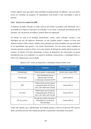 106
Existem algumas áreas que exigem maior prioridade na implementação de melhorias e por esse motivo
deverá ser concebido um programa 5S especialmente para atender a estas necessidades e para as
priorizar.
4.4.4 KAIZEN EM AMBIENTES HM
O propósito da análise efetuada ao estado atual de uma família de produtos está relacionado com a
necessidade de a empresa se aproximar aos princípios Lean e iniciar a construção de fundações que lhe
permitam criar um processo de melhoria contínua dentro da organização.
No entanto, tal como já foi abordado anteriormente, existem muitos princípios inerentes a esta
abordagem que não são aplicáveis diretamente no caso estudado porque a empresa se insere num
ambiente produtivo HM e existem, também, outros princípios que foram estudados, mas que necessitam
de ser aprofundados para garantir o seu correto funcionamento. Por este motivo foram estudados os
conceitos inerentes ao Made-to-Order Lean como tentativa de obtenção de soluções plausíveis para este
contexto. No Quadro 4.20 estão representadas as fontes de desperdícios não solucionadas (ou apenas
parcialmente) pelo Lean tradicional e os respetivos problemas remanescentes e a abordagem Made-to-
Order Lean proposta para a sua resolução.
Quadro 4.20 - Fontes de desperdícios e abordagem Made-to-Order Lean
Fonte Problema
Abordagem Made-to-Order
Lean
Calendarização Modo de garantir a sequenciação. Gestão visual e quadro FIFO
Comunicação
Impossibilidade de utilizar
supermercados Pull para
comunicação a montante do PM
Cartões POLCA
WIP
Balanceamento possível apenas
em pequenas partes do fluxo de
valor; valor ainda muito elevado.
Cartões POLCA
Lead Time
Balanceamento possível apenas
em pequenas partes do fluxo de
valor; valor ainda muito elevado.
Cartões POLCA
Mix de produtos
Elevada diversidade de produtos e
dificuldade em criar fluxo de
valor partilhado.
Cartões POLCA
Tendo sido sugerido que a calendarização da produção passasse a fazer-se no processo PM, torna-se,
ainda, necessário procurar uma solução que garanta a sequenciação da produção neste ponto.
 