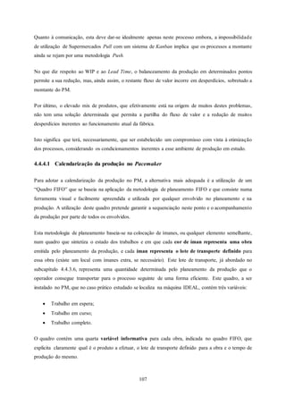 107
Quanto à comunicação, esta deve dar-se idealmente apenas neste processo embora, a impossibilidade
de utilização de Supermercados Pull com um sistema de Kanban implica que os processos a montante
ainda se rejam por uma metodologia Push.
No que diz respeito ao WIP e ao Lead Time, o balanceamento da produção em determinados pontos
permite a sua redução, mas, ainda assim, o restante fluxo de valor incorre em desperdícios, sobretudo a
montante do PM.
Por último, o elevado mix de produtos, que efetivamente está na origem de muitos destes problemas,
não tem uma solução determinada que permita a partilha do fluxo de valor e a redução de muitos
desperdícios inerentes ao funcionamento atual da fábrica.
Isto significa que terá, necessariamente, que ser estabelecido um compromisso com vista à otimização
dos processos, considerando os condicionamentos inerentes a esse ambiente de produção em estudo.
4.4.4.1 Calendarização da produção no Pacemaker
Para adotar a calendarização da produção no PM, a alternativa mais adequada é a utilização de um
“Quadro FIFO” que se baseia na aplicação da metodologia de planeamento FIFO e que consiste numa
ferramenta visual e facilmente apreendida e utilizada por qualquer envolvido no planeamento e na
produção. A utilização deste quadro pretende garantir a sequenciação neste ponto e o acompanhamento
da produção por parte de todos os envolvidos.
Esta metodologia de planeamento baseia-se na colocação de ímanes, ou qualquer elemento semelhante,
num quadro que sintetiza o estado dos trabalhos e em que cada cor de íman representa uma obra
emitida pelo planeamento da produção, e cada íman representa o lote de transporte definido para
essa obra (existe um local com ímanes extra, se necessário). Este lote de transporte, já abordado no
subcapítulo 4.4.3.6, representa uma quantidade determinada pelo planeamento da produção que o
operador consegue transportar para o processo seguinte de uma forma eficiente. Este quadro, a ser
instalado no PM, que no caso prático estudado se localiza na máquina IDEAL, contém três variáveis:
 Trabalho em espera;
 Trabalho em curso;
 Trabalho completo.
O quadro contém uma quarta variável informativa para cada obra, indicada no quadro FIFO, que
explicita claramente qual é o produto a efetuar, o lote de transporte definido para a obra e o tempo de
produção do mesmo.
 