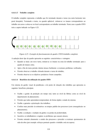110
4.4.4.1.3 Trabalho completo
O trabalho completo representa o trabalho que foi terminado durante o turno (ou outro horizonte tem
poral desejado). Terminado o turno, ou quando aplicável, retiram-se os ímanes correspondentes ao
trabalho em curso e coloca-se no local correspondente ao trabalho terminado. Neste caso o quadro FIFO
teria o aspeto indicado na Figura 4.25.
Figura 4.25 - Exemplo de funcionamento do quadro FIFO (trabalho completo)
A aadoção deste tipo de quadro apresenta as seguintes características e vantagens:
 Quando se inicia um novo turno, retiram-se os ímanes na zona de trabalho terminado para o
quadro de ímanes extra;
 Após o fim do turno permite detetar atrasos facilmente e eventuais problemas verificados;
 Permite observar o trabalho efetuado durante o turno de trabalho;
 Permite observar se os objetivos produtivos foram cumpridos.
4.4.4.1.4 Benefícios da utilização do quadro FIFO
Um sistema de gestão visual de pendências e do ponto de situação dos trabalhos que apresenta os
seguintes benefícios principais:
 Facilita a gestão da produção em tempo real, tanto ao nível da fábrica como ao nível do
departamento de planeamento;
 Permite que todos apreendam/compreendam de forma rápida o estado do sistema;
 Facilita a garantia a priorização dos trabalhos;
 Confere mais precisão às estimativas ou tempos padrão dos processos (com consequências no
planeamento);
 Facilita a avaliação e medição de ganhos ou perdas de produtividade;
 Incentiva os trabalhadores a registar os problemas que causam atrasos;
 Permite entender claramente o estado dos processos e proceder a eventuais ajustamentos de
mão-de-obra (por exemplo reforços pontuais quando o trabalho está em espera).
 