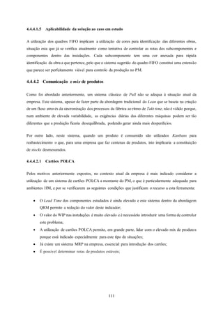 111
4.4.4.1.5 Aplicabilidade da solução ao caso em estudo
A utilização dos quadros FIFO implicam a utilização de cores para identificação das diferentes obras,
situação esta que já se verifica atualmente como tentativa de controlar as rotas dos subcomponentes e
componentes dentro das instalações. Cada subcomponente tem uma cor anexada para rápida
identificação da obra a que pertence, pelo que o sistema sugerido do quadro FIFO constitui uma extensão
que parece ser perfeitamente viável para controlo da produção no PM.
4.4.4.2 Comunicação e mix de produtos
Como foi abordado anteriormente, um sistema clássico de Pull não se adequa à situação atual da
empresa. Este sistema, apesar de fazer parte da abordagem tradicional do Lean que se baseia na criação
de um fluxo através da sincronização dos processos da fábrica ao ritmo de Takt time, não é válido porque,
num ambiente de elevada variabilidade, as exigências diárias das diferentes máquinas podem ser tão
diferentes que a produção ficaria desequilibrada, podendo gerar ainda mais desperdícios.
Por outro lado, neste sistema, quando um produto é consumido são utilizados Kanbans para
reabastecimento o que, para uma empresa que faz centenas de produtos, isto implicaria a constituição
de stocks desmesurados.
4.4.4.2.1 Cartões POLCA
Pelos motivos anteriormente expostos, no contexto atual da empresa é mais indicado considerar a
utilização de um sistema de cartões POLCA a montante do PM, o que é particularmente adequado para
ambientes HM, e por se verificarem as seguintes condições que justificam o recurso a esta ferramenta:
 O Lead Time dos componentes estudados é ainda elevado e este sistema dentro da abordagem
QRM permite a redução do valor deste indicador;
 O valor do WIP nas instalações é muito elevado e é necessário introduzir uma forma de controlar
este problema;
 A utilização de cartões POLCA permite, em grande parte, lidar com o elevado mix de produtos
porque está indicado especialmente para este tipo de situações;
 Já existe um sistema MRP na empresa, essencial para introdução dos cartões;
 É possível determinar rotas de produtos estáveis;
 