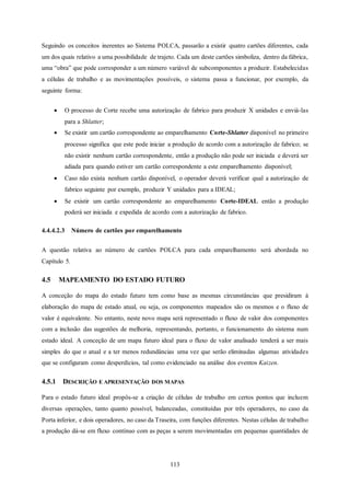 113
Seguindo os conceitos inerentes ao Sistema POLCA, passarão a existir quatro cartões diferentes, cada
um dos quais relativo a uma possibilidade de trajeto. Cada um deste cartões simboliza, dentro da fábrica,
uma “obra” que pode corresponder a um número variável de subcomponentes a produzir. Estabelecidas
a células de trabalho e as movimentações possíveis, o sistema passa a funcionar, por exemplo, da
seguinte forma:
 O processo de Corte recebe uma autorização de fabrico para produzir X unidades e enviá-las
para a Shlatter;
 Se existir um cartão correspondente ao emparelhamento Corte-Shlatter disponível no primeiro
processo significa que este pode iniciar a produção de acordo com a autorização de fabrico; se
não existir nenhum cartão correspondente, então a produção não pode ser iniciada e deverá ser
adiada para quando estiver um cartão correspondente a este emparelhamento disponível;
 Caso não exista nenhum cartão disponível, o operador deverá verificar qual a autorização de
fabrico seguinte por exemplo, produzir Y unidades para a IDEAL;
 Se existir um cartão correspondente ao emparelhamento Corte-IDEAL então a produção
poderá ser iniciada e expedida de acordo com a autorização de fabrico.
4.4.4.2.3 Número de cartões por emparelhamento
A questão relativa ao número de cartões POLCA para cada emparelhamento será abordada no
Capítulo 5.
4.5 MAPEAMENTO DO ESTADO FUTURO
A conceção do mapa do estado futuro tem como base as mesmas circunstâncias que presidiram à
elaboração do mapa de estado atual, ou seja, os componentes mapeados são os mesmos e o fluxo de
valor é equivalente. No entanto, neste novo mapa será representado o fluxo de valor dos componentes
com a inclusão das sugestões de melhoria, representando, portanto, o funcionamento do sistema num
estado ideal. A conceção de um mapa futuro ideal para o fluxo de valor analisado tenderá a ser mais
simples do que o atual e a ter menos redundâncias uma vez que serão eliminadas algumas atividades
que se configuram como desperdícios, tal como evidenciado na análise dos eventos Kaizen.
4.5.1 DESCRIÇÃO E APRESENTAÇÃO DOS MAPAS
Para o estado futuro ideal propôs-se a criação de células de trabalho em certos pontos que incluem
diversas operações, tanto quanto possível, balanceadas, constituídas por três operadores, no caso da
Porta inferior, e dois operadores, no caso da Traseira, com funções diferentes. Nestas células de trabalho
a produção dá-se em fluxo contínuo com as peças a serem movimentadas em pequenas quantidades de
 