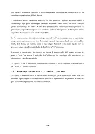 114
uma operação para a outra, reduzindo os tempos de espera de lotes acabados e, consequentemente, do
Lead Time do produto e do WIP no sistema.
A comunicação passa a ser efetuada apenas ao PM e aos processos a montante do mesmo embora a
calendarização seja apenas efetuada para o primeiro, recorrendo, para o efeito, a um quadro FIFO que
garanta a sequenciação das “obras”. A partir deste ponto não existe comunicação entre os processos e o
planeamento porque o fluxo se processa de uma forma contínua. Para o processo de Zincagem a entrada
de produtos dá-se de acordo com a metodologia FIFO.
Do PM para montante, o sistema é controlado por cartões POLCA de forma a aproximar as necessidades
dos processos seguintes com o seu ritmo de produção e garantir alguma estabilidade num ambiente HM.
Existe, desta forma, um equilíbrio entre as metodologias Pull/Push e uma maior ligação entre os
processos, sendo esperado obter reduções do Lead Time e WIP no sistema.
O controlo da matéria-prima funciona com um sistema de supermercados Pull para os processos de
Corte e Vinco CNC através da utilização de Kanbans que são controlados pelo departamento de
planeamento e controlo da produção.
As Figuras 4.28 e 4.29 representam, respetivamente, os mapas do estado futuro ideal da Porta inferior e
da Traseira do Contentor de arame.
4.5.2 RESULTADOS ESPERADOS PARA O CASO PRÁTICO EM ESTUDO
No Quadro 4.21 sistematizam-se e confrontam-se as condições que se verificam no estado atual e os
resultados esperados para o caso em estudo em resultado da implementação das propostas de melhorias
para cada aspeto organizacional ou fonte de desperdício.
 