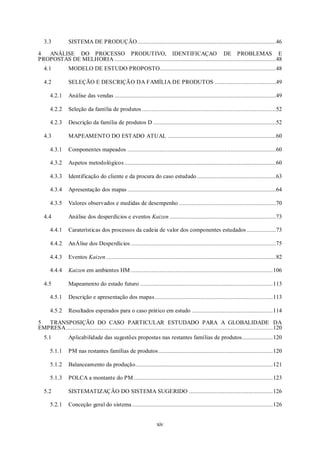 xiv
3.3 SISTEMA DE PRODUÇÃO......................................................................................46
4 ANÁLISE DO PROCESSO PRODUTIVO, IDENTIFICAÇAO DE PROBLEMAS E
PROPOSTAS DE MELHORIA ....................................................................................................48
4.1 MODELO DE ESTUDO PROPOSTO........................................................................48
4.2 SELEÇÃO E DESCRIÇÃO DA FAMÍLIA DE PRODUTOS ......................................49
4.2.1 Análise das vendas ....................................................................................................49
4.2.2 Seleção da família de produtos ...................................................................................52
4.2.3 Descrição da família de produtos D ............................................................................52
4.3 MAPEAMENTO DO ESTADO ATUAL ...................................................................60
4.3.1 Componentes mapeados ............................................................................................60
4.3.2 Aspetos metodológicos..............................................................................................60
4.3.3 Identificação do cliente e da procura do caso estudado.................................................63
4.3.4 Apresentação dos mapas ............................................................................................64
4.3.5 Valores observados e medidas de desempenho ............................................................70
4.4 Análise dos desperdícios e eventos Kaizen ..................................................................73
4.4.1 Caraterísticas dos processos da cadeia de valor dos componentes estudados ..................73
4.4.2 AnÁlise dos Desperdícios ..........................................................................................75
4.4.3 Eventos Kaizen .........................................................................................................82
4.4.4 Kaizen em ambientes HM ........................................................................................106
4.5 Mapeamento do estado futuro ..................................................................................113
4.5.1 Descrição e apresentação dos mapas.........................................................................113
4.5.2 Resultados esperados para o caso prático em estudo ..................................................114
5 TRANSPOSIÇÃO DO CASO PARTICULAR ESTUDADO PARA A GLOBALIDADE DA
EMPRESA................................................................................................................................120
5.1 Aplicabilidade das sugestões propostas nas restantes famílias de produtos...................120
5.1.1 PM nas restantes famílias de produtos.......................................................................120
5.1.2 Balanceamento da produção.....................................................................................121
5.1.3 POLCA a montante do PM ......................................................................................123
5.2 SISTEMATIZAÇÃO DO SISTEMA SUGERIDO ....................................................126
5.2.1 Conceção geral do sistema .......................................................................................126
 