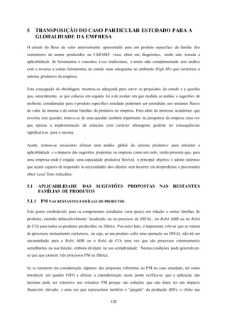 120
5 TRANSPOSIÇÃO DO CASO PARTICULAR ESTUDADO PARA A
GLOBALIDADE DA EMPRESA
O estudo do fluxo de valor anteriormente apresentado para um produto específico da família dos
contentores de arame produzidos na FARAME visou obter um diagnóstico, tendo sido testada a
aplicabilidade de ferramentas e conceitos Lean tradicionais, e tendo sido complementada esta análise
com o recurso a outras ferramentas de estudo mais adequadas ao ambiente High Mix que carateriza o
sistema produtivo da empresa.
Esta conjugação de abordagens mostrou-se adequada para servir os propósitos do estudo e a questão
que, naturalmente, se que colocou em seguida foi a de avaliar em que medida as análise e sugestões de
melhoria consideradas para o produto específico estudado poderiam ser estendidas aos restantes fluxos
de valor da mesma e de outras famílias de produtos na empresa. Para além do interesse académico que
revestiu esta questão, tratava-se de uma questão também importante na perspetiva da empresa uma vez
que apenas a implementação de soluções com carácter abrangente poderia ter consequências
significativas para a mesma.
Assim, tornou-se necessário efetuar uma análise global do sistema produtivo para entender a
aplicabilidade e o impacto das sugestões propostas na empresa como um todo, tendo presente que, para
uma empresa onde é exigida uma capacidade produtiva flexível, o principal objetivo é adotar sistemas
que sejam capazes de responder às necessidades dos clientes sem incorrer em desperdícios e procurando
obter Lead Time reduzidos.
5.1 APLICABILIDADE DAS SUGESTÕES PROPOSTAS NAS RESTANTES
FAMÍLIAS DE PRODUTOS
5.1.1 PM NAS RESTANTES FAMÍLIAS DE PRODUTOS
Este ponto estabelecido para os componentes estudados varia pouco em relação a outras famílias de
produtos, estando indiscutivelmente localizado ou no processo da IDEAL, no Robô ABB ou no Robô
de CO2 para todos os produtos produzidos na fábrica. Por outro lado, é importante relevar que se tratam
de processos mutuamente exclusivos, ou seja, se um produto sofre uma operação na IDEAL não irá ser
encaminhado para o Robô ABB ou o Robô de CO2 uma vez que são processos extremamente
semelhantes na sua função, embora divirjam na sua complexidade. Nestas condições pode generalizar-
se que que existem três processos PM na fábrica.
Se se tomarem em consideração algumas das propostas referentes ao PM no caso estudado, tal como
introduzir um quadro FIFO e efetuar a calendarização neste ponto verifica-se que a aplicação das
mesmas pode ser extensiva aos restantes PM porque são soluções que não iriam ter um impacte
financeiro elevado, e uma vez que representam também o “gargalo” da produção (BN), o efeito nas
 