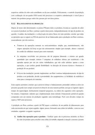 121
respetivas cadeias de valor seria semelhante ao do caso estudado. Efetivamente, o controlo da produção
com a utilização de um quadro FIFO nestes três processos e a respetiva calendarização é viável para a
maioria dos produtos porque todos eles passam por um deste pontos.
5.1.2 BALANCEAMENTO DA PRODUÇÃO
Depois de terem sido determinados os pontos PM para todos os produtos, levanta-se a questão de saber
se é possível produzir em fluxo contínuo a partir deste ponto, independentemente do tipo de produto em
questão. A análise das instalações e a observação de outros fluxos de valor permitiu concluir que todas
as operações que se seguem ao PM são passíveis de ser balanceadas para a produção em fluxo contínuo,
essencialmente por três motivos:
 Tratam-se de operações manuais ou semi-automáticas simples que, maioritariamente, não
exigem operações de Setup ou que são extremamente simples (por exemplo, alterar o material
do cordão de soldadura manual para outro material);
 As máquinas envolvidas nos processos são de pequena dimensão e existem em grande
quantidade (por exemplo existem 5 máquinas de soldadura elétrica por resistência) e são
operadas apenas por um em vários trabalhadores que não estão adstritos apenas a essas
operações, o que confere grande flexibilidade na alocação de recursos técnicos e humanos à
produção de um produto;
 O layout das instalações permite implementar um fluxo contínuo independentemente do tipo de
produto a ser produzido, devido à proximidade dos equipamentos e à facilidade de estabelecer
rotas para o transporte de materiais.
Estes aspetos permitem concluir que é possível efetuar o balanceamento pretendido embora se deva ter
presente que pode nem sempre ser possível efetuá-lo de uma maneira perfeita sem que se registem alguns
tempos de espera/algum desfasamento temporal (pequenos, na ordem dos segundos) entre operações.
No entanto, é importante salientar que a implementação deste método é francamente preferível quando
comparado com um sistema de produção seguindo uma metodologia Push com elevados tempos de
espera e WIP entre processos.
A produção em fluxo contínuo a partir do PM requer a existência de um padrão de planeamento para
cada encomenda em que sejam seguidos alguns passos, formando uma célula de trabalho, como no caso
estudados, seguindo a seguinte sequência:
1) Análise das operações para o produto - Verificar quais são os processos incluídos no fluxo
do valor do produto para conceber uma célula de trabalho adaptada à situação concreta a jusante
 