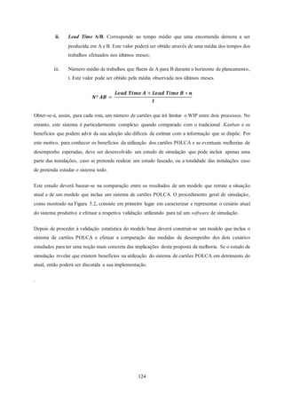 124
ii. Lead Time A/B. Corresponde ao tempo médio que uma encomenda demora a ser
produzida em A e B. Este valor poderá ser obtido através de uma média dos tempos dos
trabalhos efetuados nos últimos meses;
iii. Número médio de trabalhos que fluem de A para B durante o horizonte de planeamento,
t. Este valor pode ser obtido pela média observada nos últimos meses.
𝑵º 𝑨𝑩 =
𝑳𝒆𝒂𝒅 𝑻𝒊𝒎𝒆 𝑨 + 𝑳𝒆𝒂𝒅 𝑻𝒊𝒎𝒆 𝑩 ∗ 𝒏
𝒕
Obter-se-á, assim, para cada rota, um número de cartões que irá limitar o WIP entre dois processos. No
entanto, este sistema é particularmente complexo quando comparado com o tradicional Kanban e os
benefícios que podem advir da sua adoção são difíceis de estimar com a informação que se dispõe. Por
este motivo, para conhecer os benefícios da utilização dos cartões POLCA e as eventuais melhorias de
desempenho esperadas, deve ser desenvolvido um estudo de simulação que pode incluir apenas uma
parte das instalações, caso se pretenda realizar um estudo faseado, ou a totalidade das instalações caso
de pretenda estudar o sistema todo.
Este estudo deverá basear-se na comparação entre os resultados de um modelo que retrate a situação
atual e de um modelo que inclua um sistema de cartões POLCA. O procedimento geral de simulação,
como mostrado na Figura 5.2, consiste em primeiro lugar em caracterizar e representar o cenário atual
do sistema produtivo e efetuar a respetiva validação utilizando para tal um software de simulação.
Depois de proceder à validação estatística do modelo base deverá construir-se um modelo que inclua o
sistema de cartões POLCA e efetuar a comparação das medidas de desempenho dos dois cenários
estudados para ter uma noção mais concreta das implicações desta proposta de melhoria. Se o estudo de
simulação revelar que existem benefícios na utilização do sistema de cartões POLCA em detrimento do
atual, então poderá ser discutida a sua implementação.
.
 