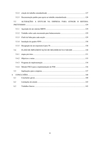 xv
5.2.2 criação de trabalho estandardizado ...........................................................................127
5.2.3 Documentação padrão para apoio ao trabalho estandardizado.....................................128
5.3 ALTERAÇÕES A EFETUAR NA EMPRESA PARA ATINGIR O SISTEMA
PRETENDIDO ......................................................................................................................129
5.3.1 Aquisição de um sistema MRPII ..............................................................................129
5.3.2 Trabalho sobre cada encomenda para balanceamento.................................................129
5.3.3 Chefe de linha para cada secção ...............................................................................129
5.3.4 Instalação do quadro FIFO.......................................................................................130
5.3.5 Designação de um responsável para 5S.....................................................................130
5.4 PLANO DE IMPLEMENTAÇÃO DE MELHORIAS NA FARAME .........................130
5.4.1 etapas previstas .......................................................................................................131
5.4.2 Objetivos e metas ....................................................................................................133
5.4.3 Programa de implementação ....................................................................................134
5.4.4 Método PDCA para a implementação do PIM...........................................................136
5.5 Implicações para a empresa......................................................................................137
6 CONCLUSÕES..................................................................................................................140
6.1 Conclusões gerais....................................................................................................140
6.2 Limitações do estudo...............................................................................................143
6.3 Trabalhos futuros ....................................................................................................143
 