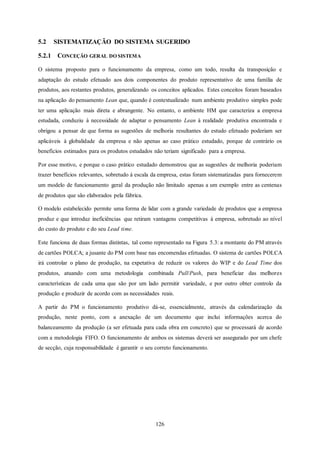 126
5.2 SISTEMATIZAÇÃO DO SISTEMA SUGERIDO
5.2.1 CONCEÇÃO GERAL DO SISTEMA
O sistema proposto para o funcionamento da empresa, como um todo, resulta da transposição e
adaptação do estudo efetuado aos dois componentes do produto representativo de uma família de
produtos, aos restantes produtos, generalizando os conceitos aplicados. Estes conceitos foram baseados
na aplicação do pensamento Lean que, quando é contextualizado num ambiente produtivo simples pode
ter uma aplicação mais direta e abrangente. No entanto, o ambiente HM que caracteriza a empresa
estudada, conduziu à necessidade de adaptar o pensamento Lean à realidade produtiva encontrada e
obrigou a pensar de que forma as sugestões de melhoria resultantes do estudo efetuado poderiam ser
aplicáveis à globalidade da empresa e não apenas ao caso prático estudado, porque de contrário os
benefícios estimados para os produtos estudados não teriam significado para a empresa.
Por esse motivo, e porque o caso prático estudado demonstrou que as sugestões de melhoria poderiam
trazer benefícios relevantes, sobretudo à escala da empresa, estas foram sistematizadas para fornecerem
um modelo de funcionamento geral da produção não limitado apenas a um exemplo entre as centenas
de produtos que são elaborados pela fábrica.
O modelo estabelecido permite uma forma de lidar com a grande variedade de produtos que a empresa
produz e que introduz ineficiências que retiram vantagens competitivas à empresa, sobretudo ao nível
do custo do produto e do seu Lead time.
Este funciona de duas formas distintas, tal como representado na Figura 5.3: a montante do PM através
de cartões POLCA; a jusante do PM com base nas encomendas efetuadas. O sistema de cartões POLCA
irá controlar o plano de produção, na expetativa de reduzir os valores do WIP e do Lead Time dos
produtos, atuando com uma metodologia combinada Pull/Push, para beneficiar das melhores
características de cada uma que são por um lado permitir variedade, e por outro obter controlo da
produção e produzir de acordo com as necessidades reais.
A partir do PM o funcionamento produtivo dá-se, essencialmente, através da calendarização da
produção, neste ponto, com a anexação de um documento que inclui informações acerca do
balanceamento da produção (a ser efetuada para cada obra em concreto) que se processará de acordo
com a metodologia FIFO. O funcionamento de ambos os sistemas deverá ser assegurado por um chefe
de secção, cuja responsabilidade é garantir o seu correto funcionamento.
 