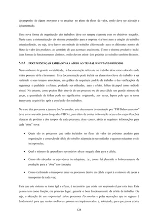 128
desempenho de algum processo e se encaixar no plano de fluxo de valor, então deve ser adotado e
documentado.
Uma nova forma de organização dos trabalhos deve ser sempre coerente com os objetivos traçados.
Neste caso, a sistematização do sistema pretendido para a empresa é a base para a criação de trabalho
estandardizado, ou seja, deve haver um método de trabalho diferenciado para os diferentes pontos do
fluxo de valor dos produtos, ao contrário do que acontece atualmente. Como o sistema produtivo inclui
duas formas de funcionamento distintos, então devem existir dois padrões de trabalho também distintos.
5.2.3 DOCUMENTAÇÃO PADRÃO PARA APOIO AO TRABALHO ESTANDARDIZADO
Num ambiente de grande variabilidade, a documentação referente ao trabalho deve estar colocada onde
todos possam vê-la claramente. Esta documentação pode incluir os elementos-chave do trabalho a ser
realizado e seus tempos associados, um gráfico da sequência padrão de trabalho e das verificações de
segurança e qualidade a efetuar, podendo ser utilizadas, para o efeito, folhas de papel como método
visual. No entanto, como podem fluir através de um processo ou de uma célula um grande número de
peças, a quantidade de folhas pode ser significativa originando, por vezes, lapsos pelo que se torna
importante arquivá-las após a conclusão dos trabalhos.
No caso dos processos a jusante do Pacemaker, este documento denominado por “PM/Balanceamento”
deve estar anexado junto do quadro FIFO e, para além de conter informação acerca das especificações
técnicas do produto e dos tempos de cada processo, deve conter, ainda as seguintes informações para
cada “obra” nova:
 Quais são os processos que estão incluídos no fluxo do valor do próximo produto para
organização e conceção da célula de trabalho adaptada ás necessidades e quantas máquinas estão
incorporadas;
 Qual o número de operadores necessários alocar naquela data para a célula;
 Como são alocados os operadores às máquinas, i.e., como foi planeado o balanceamento da
produção para a “obra” em concreto;
 Como é efetuado o transporte entre os processos dentro da célula e qual é o número de peças a
transportar de cada vez;
Para que este sistema se torne ágil e eficaz, é necessário que exista um responsável por esta área. Esta
pessoa tem como função, em primeiro lugar, garantir o bom funcionamento da célula de trabalho. Ou
seja, a alocação de um responsável pelos processos Pacemaker e pelas operações que se seguem é
fundamental para que muitas melhorias possam ser implementadas e, sobretudo, para que possa existir
 