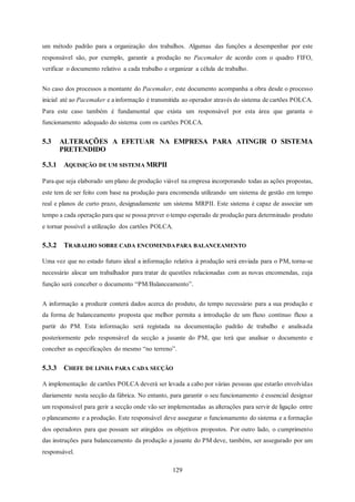 129
um método padrão para a organização dos trabalhos. Algumas das funções a desempenhar por este
responsável são, por exemplo, garantir a produção no Pacemaker de acordo com o quadro FIFO,
verificar o documento relativo a cada trabalho e organizar a célula de trabalho.
No caso dos processos a montante do Pacemaker, este documento acompanha a obra desde o processo
inicial até ao Pacemaker e a informação é transmitida ao operador através do sistema de cartões POLCA.
Para este caso também é fundamental que exista um responsável por esta área que garanta o
funcionamento adequado do sistema com os cartões POLCA.
5.3 ALTERAÇÕES A EFETUAR NA EMPRESA PARA ATINGIR O SISTEMA
PRETENDIDO
5.3.1 AQUISIÇÃO DE UM SISTEMA MRPII
Para que seja elaborado um plano de produção viável na empresa incorporando todas as ações propostas,
este tem de ser feito com base na produção para encomenda utilizando um sistema de gestão em tempo
real e planos de curto prazo, designadamente um sistema MRPII. Este sistema é capaz de associar um
tempo a cada operação para que se possa prever o tempo esperado de produção para determinado produto
e tornar possível a utilização dos cartões POLCA.
5.3.2 TRABALHO SOBRE CADA ENCOMENDA PARA BALANCEAMENTO
Uma vez que no estado futuro ideal a informação relativa à produção será enviada para o PM, torna-se
necessário alocar um trabalhador para tratar de questões relacionadas com as novas encomendas, cuja
função será conceber o documento “PM/Balanceamento”.
A informação a produzir conterá dados acerca do produto, do tempo necessário para a sua produção e
da forma de balanceamento proposta que melhor permita a introdução de um fluxo contínuo fluxo a
partir do PM. Esta informação será registada na documentação padrão de trabalho e analisada
posteriormente pelo responsável da secção a jusante do PM, que terá que analisar o documento e
conceber as especificações do mesmo “no terreno”.
5.3.3 CHEFE DE LINHA PARA CADA SECÇÃO
A implementação de cartões POLCA deverá ser levada a cabo por várias pessoas que estarão envolvidas
diariamente nesta secção da fábrica. No entanto, para garantir o seu funcionamento é essencial designar
um responsável para gerir a secção onde vão ser implementadas as alterações para servir de ligação entre
o planeamento e a produção. Este responsável deve assegurar o funcionamento do sistema e a formação
dos operadores para que possam ser atingidos os objetivos propostos. Por outro lado, o cumprimento
das instruções para balanceamento da produção a jusante do PM deve, também, ser assegurado por um
responsável.
 