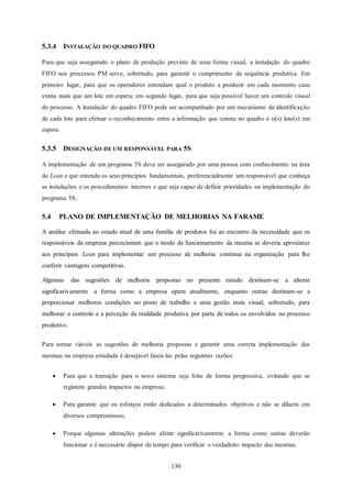 130
5.3.4 INSTALAÇÃO DO QUADRO FIFO
Para que seja assegurado o plano de produção previsto de uma forma visual, a instalação do quadro
FIFO nos processos PM serve, sobretudo, para garantir o cumprimento da sequência produtiva. Em
primeiro lugar, para que os operadores entendam qual o produto a produzir em cada momento caso
exista mais que um lote em espera; em segundo lugar, para que seja possível haver um controlo visual
do processo. A instalação do quadro FIFO pode ser acompanhado por um mecanismo de identificação
de cada lote para efetuar o reconhecimento entre a informação que consta no quadro e o(s) lote(s) em
espera.
5.3.5 DESIGNAÇÃO DE UM RESPONSÁVEL PARA 5S
A implementação de um programa 5S deve ser assegurado por uma pessoa com conhecimento na área
do Lean e que entenda os seus princípios fundamentais, preferencialmente um responsável que conheça
as instalações e os procedimentos internos e que seja capaz de definir prioridades na implementação do
programa 5S.
5.4 PLANO DE IMPLEMENTAÇÃO DE MELHORIAS NA FARAME
A análise efetuada ao estado atual de uma família de produtos foi ao encontro da necessidade que os
responsáveis da empresa percecionam que o modo de funcionamento da mesma se deveria aproximar
aos princípios Lean para implementar um processo de melhoria contínua na organização para lhe
conferir vantagens competitivas.
Algumas das sugestões de melhoria propostas no presente estudo destinam-se a alterar
significativamente a forma como a empresa opera atualmente, enquanto outras destinam-se a
proporcionar melhores condições no posto de trabalho e uma gestão mais visual, sobretudo, para
melhorar o controlo e a perceção da realidade produtiva por parte de todos os envolvidos no processo
produtivo.
Para tornar viáveis as sugestões de melhoria propostas e garantir uma correta implementação das
mesmas na empresa estudada é desejável faseá-las pelas seguintes razões:
 Para que a transição para o novo sistema seja feita de forma progressiva, evitando que se
registem grandes impactos na empresa;
 Para garantir que os esforços estão dedicados a determinados objetivos e não se diluem em
diversos compromissos;
 Porque algumas alterações podem afetar significativamente a forma como outras deverão
funcionar e é necessário dispor de tempo para verificar o verdadeiro impacto das mesmas.
 
