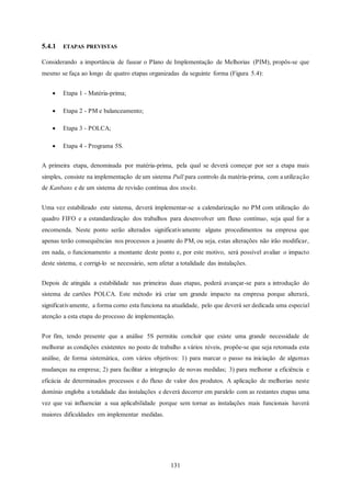 131
5.4.1 ETAPAS PREVISTAS
Considerando a importância de fasear o Plano de Implementação de Melhorias (PIM), propôs-se que
mesmo se faça ao longo de quatro etapas organizadas da seguinte forma (Figura 5.4):
 Etapa 1 - Matéria-prima;
 Etapa 2 - PM e balanceamento;
 Etapa 3 - POLCA;
 Etapa 4 - Programa 5S.
A primeira etapa, denominada por matéria-prima, pela qual se deverá começar por ser a etapa mais
simples, consiste na implementação de um sistema Pull para controlo da matéria-prima, com a utilização
de Kanbans e de um sistema de revisão contínua dos stocks.
Uma vez estabilizado este sistema, deverá implementar-se a calendarização no PM com utilização do
quadro FIFO e a estandardização dos trabalhos para desenvolver um fluxo contínuo, seja qual for a
encomenda. Neste ponto serão alterados significativamente alguns procedimentos na empresa que
apenas terão consequências nos processos a jusante do PM, ou seja, estas alterações não irão modificar,
em nada, o funcionamento a montante deste ponto e, por este motivo, será possível avaliar o impacto
deste sistema, e corrigi-lo se necessário, sem afetar a totalidade das instalações.
Depois de atingida a estabilidade nas primeiras duas etapas, poderá avançar-se para a introdução do
sistema de cartões POLCA. Este método irá criar um grande impacto na empresa porque alterará,
significativamente, a forma como esta funciona na atualidade, pelo que deverá ser dedicada uma especial
atenção a esta etapa do processo de implementação.
Por fim, tendo presente que a análise 5S permitiu concluir que existe uma grande necessidade de
melhorar as condições existentes no posto de trabalho a vários níveis, propõe-se que seja retomada esta
análise, de forma sistemática, com vários objetivos: 1) para marcar o passo na iniciação de algumas
mudanças na empresa; 2) para facilitar a integração de novas medidas; 3) para melhorar a eficiência e
eficácia de determinados processos e do fluxo de valor dos produtos. A aplicação de melhorias neste
domínio engloba a totalidade das instalações e deverá decorrer em paralelo com as restantes etapas uma
vez que vai influenciar a sua aplicabilidade porque sem tornar as instalações mais funcionais haverá
maiores dificuldades em implementar medidas.
 
