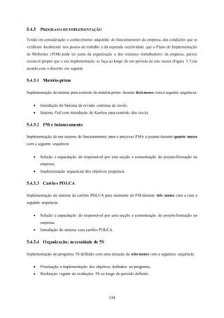 134
5.4.3 PROGRAMA DE IMPLEMENTAÇÃO
Tendo em consideração o conhecimento adquirido do funcionamento da empresa, das condições que se
verificam localmente nos postos de trabalho e da esperada recetividade que o Plano de Implementação
de Melhorias (PIM) pode ter junto da organização e dos restantes trabalhadores da empresa, parece
razoável propor que a sua implementação se faça ao longo de um período de oito meses (Figura 5.5) de
acordo com o descrito em seguida.
5.4.3.1 Matéria-prima
Implementação de sistema para controlo de matéria-prima durante dois meses com a seguinte sequência:
 Introdução do Sistema de revisão contínua de stocks;
 Sistema Pull com introdução de Kanban para controlo dos stocks.
5.4.3.2 PM e balanceamento
Implementação de um sistema de funcionamento para o processo PM e a jusante durante quatro meses
com a seguinte sequência:
 Seleção e capacitação do responsável por esta secção e comunicação do projeto/formação na
empresa;
 Implementação sequencial dos objetivos propostos.
5.4.3.3 Cartões POLCA
Implementação de sistema de cartões POLCA para montante do PM durante três meses com a com a
seguinte sequência:
 Seleção e capacitação do responsável por esta secção e comunicação do projeto/formação na
empresa;
 Introdução do sistema com cartões POLCA.
5.4.3.4 Organização; necessidade de 5S
Implementação do programa 5S definido com uma duração de oito meses com a seguintes sequência:
 Priorização e implementação dos objetivos definidos no programa;
 Realização regular de avaliações 5S ao longo do período definido.
 