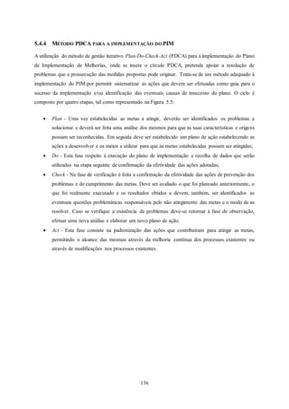 136
5.4.4 MÉTODO PDCA PARA A IMPLEMENTAÇÃO DO PIM
A utilização do método de gestão iterativo Plan-Do-Check-Act (PDCA) para a implementação do Plano
de Implementação de Melhorias, onde se insere o círculo PDCA, pretende apoiar a resolução de
problemas que a prossecução das medidas propostas pode originar. Trata-se de um método adequado à
implementação do PIM por permitir sistematizar as ações que devem ser efetuadas como guia para o
sucesso da implementação e/ou identificação das eventuais causas de insucesso do plano. O ciclo é
composto por quatro etapas, tal como representado na Figura 5.5:
 Plan - Uma vez estabelecidas as metas a atingir, deverão ser identificados os problemas a
solucionar e deverá ser feita uma análise dos mesmos para que as suas características e origens
possam ser reconhecidas. Em seguida deve ser estabelecido um plano de ação estabelecendo as
ações a desenvolver e os meios a utilizar para que as metas estabelecidas possam ser atingidas;
 Do - Esta fase respeito à execução do plano de implementação e recolha de dados que serão
utilizados na etapa seguinte de confirmação da efetividade das ações adotadas;
 Check - Na fase de verificação é feita a confirmação da efetividade das ações de prevenção dos
problemas e do cumprimento das metas. Deve ser avaliado o que foi planeado anteriormente, o
que foi realmente executado e os resultados obtidos e devem, também, ser identificados as
eventuais questões problemáticas responsáveis pelo não atingimento das metas e o modo de as
resolver. Caso se verifique a existência de problemas deve-se retornar à fase de observação,
efetuar uma nova análise e elaborar um novo plano de ação.
 Act - Esta fase consiste na padronização das ações que contribuíram para atingir as metas,
permitindo o alcance das mesmas através da melhoria contínua dos processos existentes ou
através de modificações nos processos existentes.
 