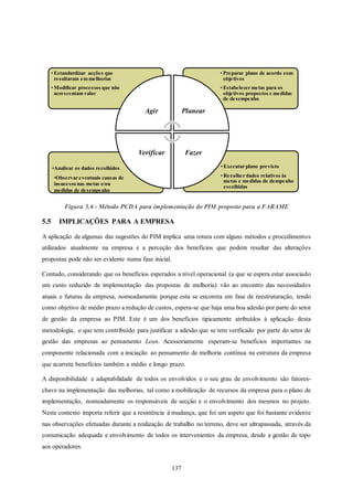 137
Figura 5.6 - Método PCDA para implementação do PIM proposto para a FARAME
5.5 IMPLICAÇÕES PARA A EMPRESA
A aplicação de algumas das sugestões do PIM implica uma rotura com alguns métodos e procedimentos
utilizados atualmente na empresa e a perceção dos benefícios que podem resultar das alterações
propostas pode não ser evidente numa fase inicial.
Contudo, considerando que os benefícios esperados a nível operacional (a que se espera estar associado
um custo reduzido de implementação das propostas de melhoria) vão ao encontro das necessidades
atuais e futuras da empresa, nomeadamente porque esta se encontra em fase de reestruturação, tendo
como objetivo de médio prazo a redução de custos, espera-se que haja uma boa adesão por parte do setor
de gestão da empresa ao PIM. Este é um dos benefícios tipicamente atribuídos à aplicação desta
metodologia, o que tem contribuído para justificar a adesão que se tem verificado por parte do setor de
gestão das empresas ao pensamento Lean. Acessoriamente esperam-se benefícios importantes na
componente relacionada com a iniciação ao pensamento de melhoria contínua na estrutura da empresa
que acarreta benefícios também a médio e longo prazo.
A disponibilidade e adaptabilidade de todos os envolvidos e o seu grau de envolvimento são fatores-
chave na implementação das melhorias, tal como a mobilização de recursos da empresa para o plano de
implementação, nomeadamente os responsáveis de secção e o envolvimento dos mesmos no projeto.
Neste contexto importa referir que a resistência à mudança, que foi um aspeto que foi bastante evidente
nas observações efetuadas durante a realização de trabalho no terreno, deve ser ultrapassada, através da
comunicação adequada e envolvimento de todos os intervenientes da empresa, desde a gestão de topo
aos operadores.
• Executar plano previsto
• Recolher dados relativos às
metas e medidas de dempenho
escolhidas
•Analisar os dados recolhidos
•Observar eventuais causas de
insucesso nas metas e/ou
medidas de desempenho
• Preparar plano de acordo com
objetivos
• Estabelecer metas para os
objetivos propostos e medidas
de desempenho
• Estandardizar acções que
resultaram em melhorias
• Modificar processos que não
acrescentam valor
Agir Planear
FazerVerificar
 