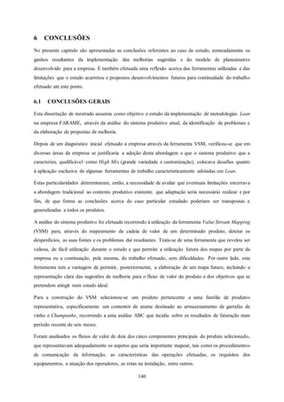 140
6 CONCLUSÕES
No presente capítulo são apresentadas as conclusões referentes ao caso de estudo, nomeadamente os
ganhos resultantes da implementação das melhorias sugeridas e do modelo de planeamento
desenvolvido para a empresa. É também efetuada uma reflexão acerca das ferramentas utilizadas e das
limitações que o estudo acarretou e propostos desenvolvimentos futuros para continuidade do trabalho
efetuado até este ponto.
6.1 CONCLUSÕES GERAIS
Esta dissertação de mestrado assumiu como objetivo o estudo da implementação de metodologias Lean
na empresa FARAME, através da análise do sistema produtivo atual, da identificação de problemas e
da elaboração de propostas de melhoria.
Depois de um diagnóstico inicial efetuado à empresa através da ferramenta VSM, verificou-se que em
diversas áreas da empresa se justificaria a adoção desta abordagem e que o sistema produtivo que a
caracteriza, qualificável como High Mix (grande variedade e customização), colocava desafios quanto
à aplicação exclusiva de algumas ferramentas de trabalho caracteristicamente adotadas em Lean.
Estas particularidades determinaram, então, a necessidade de avaliar que eventuais limitações encerrava
a abordagem tradicional ao contexto produtivo existente, que adaptação seria necessário realizar e por
fim, de que forma as conclusões acerca do caso particular estudado poderiam ser transpostas e
generalizadas a todos os produtos.
A análise do sistema produtivo foi efetuada recorrendo à utilização da ferramenta Value Stream Mapping
(VSM) para, através do mapeamento da cadeia de valor de um determinado produto, detetar os
desperdícios, as suas fontes e os problemas daí resultantes. Trata-se de uma ferramenta que revelou ser
valiosa, de fácil utilização durante o estudo e que permite a utilização futura dos mapas por parte da
empresa ou a continuação, pela mesma, do trabalho efetuado, sem dificuldades. Por outro lado, esta
ferramenta tem a vantagem de permitir, posteriormente, a elaboração de um mapa futuro, incluindo a
representação clara das sugestões de melhoria para o fluxo de valor do produto e dos objetivos que se
pretendem atingir num estado ideal.
Para a construção do VSM selecionou-se um produto pertencente a uma família de produtos
representativa, especificamente um contentor de arame destinado ao armazenamento de garrafas de
vinho e Champanhe, recorrendo a uma análise ABC que incidiu sobre os resultados de faturação num
período recente de seis meses.
Foram analisados os fluxos de valor de dois dos cinco componentes principais do produto selecionado,
que representavam adequadamente os aspetos que seria importante mapear, tais como os procedimentos
de comunicação da informação, as características das operações efetuadas, os requisitos dos
equipamentos, a atuação dos operadores, as rotas na instalação, entre outros.
 