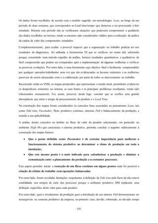 141
Os dados foram recolhidos de acordo com o modelo sugerido em metodologias Lean, ao longo de um
período de duas semanas, que correspondeu ao Lead time/tempo que demorou a ser processado o lote
estudado. Durante este período não se verificaram situações que pudessem comprometer a qualidade
dos dados recolhidos no terreno, tendo os mesmos sido considerados válidos para a realização da análise
da cadeia de valor dos componentes estudados.
Complementarmente, para avaliar o possível impacto que a organização no trabalho poderia ter nos
resultados do diagnóstico, foi utilizada a ferramentas 5S que se verificou ser muito útil, sobretudo
porque, consistindo num método expedito de análise, fornece resultados quantitativos e qualitativos de
fácil compreensão que podem ser comparados após a implementação de algumas melhorias e verificar
as possíveis evoluções. Por outro lado, é uma ferramenta cujo objetivo final é facilmente compreendido
por qualquer operador/trabalhador uma vez que são evidenciadas as lacunas existentes e as melhorias
passíveis de serem alcançadas com o a colaboração por parte de todos os intervenientes no trabalho.
Recorrendo então ao VSM, os mapas produzidos que representam o estado atual, permitiram evidenciar
os desperdícios existentes no sistema, as suas fontes e os principais problemas resultantes, tendo sido
relacionados mutuamente. Foi, assim, possível, desde logo, concluir que se verifica uma grande
discrepância que entre o tempo de processamento do produto e o Lead Time.
Na construção dos mapas foram considerados os conceitos base associados ao pensamento Lean, tais
como Takt time, Pacemaker, fluxo produtivo contínuo, sistemas Pull e balanceamento da produção, e
testada a sua aplicabilidade.
A análise destes conceitos no âmbito no fluxo de valor do produto selecionado, em particular no
ambiente High Mix que caracteriza o sistema produtivo, permitiu concluir o seguinte relativamente à
construção dos mapas futuros:
 Que o ponto definido como Pacemaker é de extrema importância para melhorar o
funcionamento do sistema produtivo ao determinar o ritmo de produção em toda a
instalação;
 Que este mesmo ponto é o mais indicado para calendarizar a produção e eliminar a
comunicação entre o planeamento da produção e os restantes processos.
Este aspeto permitiu iniciar a conceção de um fluxo contínuo em alguns pontos onde foi possível a
criação de células de trabalho com operações balanceadas.
Por outro lado, foram reveladas limitações respeitantes à definição de Takt time pelo facto de não existir
estabilidade nos tempos de ciclo dos processos porque o ambiente produtivo HM implicaria uma
definição específica deste valor para cada produto.
Por outro lado, quer o nivelamento da produção quer a introdução de um sistema Pull demonstraram ser
inexequíveis no contexto produtivo da empresa, no primeiro caso, devido, sobretudo, ao elevado tempo
 
