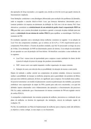 142
das operações de Setup executadas e, no segundo caso, devido ao nível de stocks que aquele sistema de
funcionamento implicaria.
Estas limitações conduziram a uma abordagem diferenciada para resolução dos problemas de detetados,
onde se enquadra o conceito Made-to-Order Lean, que forneceu alternativas direcionadas para o
contexto produtivo da empresa em detrimento da definição do Takt time e de um sistema Pull. Estas
alternativas consistirem no estabelecimento de um método de gestão visual e sequenciação FIFO no
PM, para lidar com a enorme diversidade de produtos e garantir a execução do plano definido para este
ponto, e a introdução de um sistema de cartões POLCA para equilibrar as metodologias Pull/Push a
montante do PM.
Os resultados esperados com a introdução destas melhorias consistem no seguinte: 1) na redução do
Lead Time dos componentes estudados, que se estimou ser de 6,5% e 17,4% respetivamente para os
componentes Porta inferior e Traseira do produto estudado, cujo lote foi processado/ ao longo de cerca
de 14 dias; 2) na eliminação do WIP em determinados pontos do sistema; 3) na redução da necessidade
de um operador no caso da produção da Porta inferior. Os benefícios associados a estas melhorias são
os seguintes:
 Lead Time - menor custo de oportunidade para a empresa e maior satisfação do cliente devido
à possível redução do prazo de entrega dos produtos encomendados;
 WIP - menor custo com capital empatado e melhor organização do espaço existente;
 Redução do custo com mão-de-obra ou possibilidade de alocação da mesma a outra tarefa.
Depois de realizada a análise setorial aos componentes do produto estudado, tornou-se necessário
analisar a possibilidade de transpor as melhorias propostas para a generalidade dos produtos da fábrica
para que estas melhorias pudessem, de facto, ter significado para a empresa. Em resultado dessa análise,
foi possível sistematizar um modelo de planeamento assente na padronização dos trabalhos, que permite
estabelecer uma sequenciação de etapas do PM a jusante para cada nova encomenda, e no qual são
definidos aspetos relacionados com o balanceamento das operações e o funcionamento dos processos
PM. Foi, ainda, estabelecido que o funcionamento do sistema a montante do PM será regulado através
de cartões POLCA.
A acompanhar a implementação das restantes propostas de melhoria, preconizou-se a realização de um
plano de melhorias no domínio da organização das instalações, através da realização regular de
avaliações 5S.
Por fim, foi estabelecido um Plano de Implementação de melhorias para a empresa, tendo sido definidos
os objetivos e metas a atingir, as suas etapas e o seu faseamento.
 