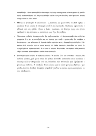 144
metodologia SMED para redução dos tempos de Setup nestes pontos seria um ponto de partida
viável e extremamente útil porque os tempos observados para mudança entre produtos podem
atingir cerca de cinco horas.
 Métrica de priorização de encomendas - A instalação do quadro FIFO nos PM implica a
existência de um sistema de priorização credível das encomendas. Atualmente a priorização é
efetuada sem um critério robusto e lógico resultando, em diversos casos, em atrasos
significativos das entregas e no aumento do Lead Time dos produtos.
 Sistema de avaliação de desempenho das implementações - A implementação das melhorias
propostas deve ser acompanhada por um sistema que avalie a progressão das medidas a
implementar e que seja capaz de fornecer dados concretos acerca do estado dos trabalhos. Este
sistema terá, contudo, que se basear sempre em dados históricos para obter um termo de
comparação (a impossibilidade de acesso ao sistema informático da empresa não permitiu
dispor de dados para suportar o estudo neste domínio).
 Introdução de um sistema de melhoria contínua - A filosofia Lean tem como base a procura pela
melhoria continua, pelo que a inércia das práticas instituídas juntamente com a resistência à
mudança deve ser ultrapassada com um pensamento mais direcionado para a progressão e
procura de melhorias. A introdução de um sistema que se oriente por estes objetivos e que
confira, também, liberdade de opinião só poderá beneficiar a empresa e consequentemente os
seus trabalhadores.
 