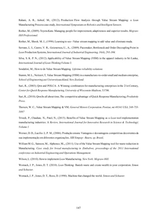 147
Rahani, A. R., Ashraf, M., (2012), Production Flow Analysis through Value Stream Mapping: a Lean
Manufacturing Processcase study, International Symposium on Robotics andIntelligent Sensors.
Rother, M., (2009). ToyotaKata: Managing people for improvement, adaptiveness and superior results. Mcgraw-
Hill Professional.
Rother, M., Shook. M. J., (1998). Learningto see - Value stream mapping to add value and eliminate muda.
Serrano, L. I., Castro, V. R., Goienetxea, U., A., (2009). Pacemaker, Bottleneckand Order Decoupling Point in
Lean Production Systems, International Journal of Industrial Engineering, 16(4), 293-304.
Silva, S. K. P. N., (2012). Applicability of Value Stream Mapping (VSM) in the apparel industry in Sri Lanka,
International Journal of Lean Thinking Volume3.
Sondalini, M., How to do Value Stream Mapping. Lifetime reliabilitysolutions
Stamm, M. L., Neitzert,T, Value Stream Mapping (VSM) ina manufacture-to-ordersmalland medium enterprise,
School of Engineering aut Universityauckland, New Zealand.
Suri, R., (2003). Qrm and POLCA: A Winning combination for manufacturing enterprises inthe 21st Century,
Center for Quick ResponseManufacturing, University of Wisconsin-Madison, 53706.
Suri, R., (2010).QrmIts all about time,The competitiveadvantage ofQuick Response Manufactoring,Produtivity
Press.
Thorsen, W. C., Value Stream Mapping & VM, General Motors Corporation. Pontiac, mi 48341 USA, 248-753-
5897
Trivedi, P., Chauhan, N., Patel, N., (2015). Benefits of Value Stream Mapping as a Lean tool implementation
manufacturing industries: A Review, International Journal for Innovative Research in Science & Technology|
Volume 1
Werner, D. D., Lucilio. L. P. M., (2006). Produção enxuta: Vantagens e desvantagens competitivas decorrentesda
sua implementação em diferentes organizações, XIII Simpep - Bauru, sp, Brasil,
William M. G., Samson, M., Alphonce, M.,, (2011). Use of the Value Stream Mapping tool for waste reduction in
Manufacturing. Case study for bread manufacturing in Zimbabwe, proceedings of the 2011 International
conference on Industrial Engineeringand Operations Management.
Wilson, L. (2010). Howto implement Lean Manufacturing. New York: Mcgraw-Hill.
Womack, J. P., Jones, D. T. (2010). Lean Thinking: Banish waste and create wealth in your corporation. Simon
and Schuster.
Womack, J. P., Jones, D. T., Roos, D. (1990). Machine that changed the world. Simon and Schuster.
 
