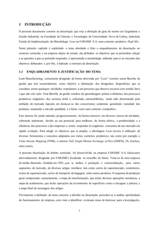 1
1 INTRODUÇÃO
O presente documento consiste na dissertação que visa a obtenção do grau de mestre em Engenharia e
Gestão Industrial, na Faculdade de Ciências e Tecnologias da Universidade Nova de Lisboa, intitulada
Estudo de Implementação da Metodologia Lean na FARAME S.A. num contexto produtivo High Mix.
Neste primeiro capítulo é explicitado o tema abordado e feito o enquadramento da dissertação no
contexto curricular e na empresa objeto de estudo, são definidos os objetivos que se pretendem atingir
e as questões a que se pretende responder, é apresentada a metodologia utilizada para ir ao encontro dos
objetivos delineados e, por fim, é indicada a estrutura da dissertação.
1.1 ENQUADRAMENTO E JUSTIFICAÇÃO DO TEMA
Lean Manufacturing, comumente designado de forma abreviada por “Lean” consiste numa filosofia de
gestão que tem essencialmente como objetivo a eliminação dos designados desperdícios que se
considera serem quaisquer atividades respeitantes a um processo que absorva recursos (em sentido lato)
e que não crie valor. Esta filosofia de gestão resultou da aprendizagem prática e dinâmica dos processos
produtivos originários dos sectores têxtil e, sobretudo, automobilístico, tendo sido determinada pela
ambição do mercado Japonês em destacar-se dos concorrentes ocidentais garantindo variedade dos
produtos, mantendo a elevada qualidade e o baixo custo num contexto competitivo.
Este sistema foi sendo adotado, progressivamente, de forma extensiva em diversos setores de atividade,
sobretudo industriais, devido ao seu potencial para melhorar, de forma efetiva, a produtividade e a
eficiência dos processos e das empresas e, assim, responder às exigências crescentes de um mercado em
rápida evolução. Para atingir os objetivos que se propõe, a abordagem Lean recorre à utilização de
diversas ferramentas e conceitos adaptados aos vários contextos produtivos, tais como por exemplo o
Value Stream Mapping (VSM), o sistema Pull, Single-Minute Exchange of Dies (SMED), 5S, Kanban,
entre outros.
A presente dissertação de âmbito curricular, foi desenvolvida na empresa FARAME S.A. (doravante
abreviadamente designada por FARAME) localizada no concelho de Sintra. Trata-se de uma empresa
de média dimensão, fundada em 1983, que se dedica à produção e comercialização, para vários
segmentos de mercado, de diversos artigos metálicos tais como carros de supermercado, contentores,
cestos de supermercado, carros de transporte de bagagem, entre outros produtos. O esquema de produção
geral compreende, sumariamente, a etapa de transformação, que inclui diversas operações mecânicas, a
etapa de acabamento, que inclui operações de revestimento de superfícies como a zincagem e pintura, e
a etapa final de montagem dos artigos.
Previamente à definição do tema concreto a abordar na dissertação procedeu-se à análise aprofundada
do funcionamento da empresa, com vista a identificar eventuais áreas de interesse para a investigação,
 