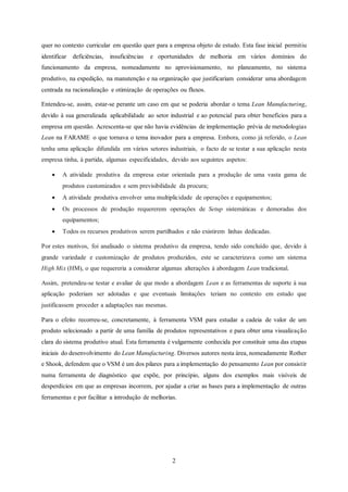2
quer no contexto curricular em questão quer para a empresa objeto de estudo. Esta fase inicial permitiu
identificar deficiências, insuficiências e oportunidades de melhoria em vários domínios do
funcionamento da empresa, nomeadamente no aprovisionamento, no planeamento, no sistema
produtivo, na expedição, na manutenção e na organização que justificariam considerar uma abordagem
centrada na racionalização e otimização de operações ou fluxos.
Entendeu-se, assim, estar-se perante um caso em que se poderia abordar o tema Lean Manufacturing,
devido à sua generalizada aplicabilidade ao setor industrial e ao potencial para obter benefícios para a
empresa em questão. Acrescenta-se que não havia evidências de implementação prévia de metodologias
Lean na FARAME o que tornava o tema inovador para a empresa. Embora, como já referido, o Lean
tenha uma aplicação difundida em vários setores industriais, o facto de se testar a sua aplicação nesta
empresa tinha, à partida, algumas especificidades, devido aos seguintes aspetos:
 A atividade produtiva da empresa estar orientada para a produção de uma vasta gama de
produtos customizados e sem previsibilidade da procura;
 A atividade produtiva envolver uma multiplicidade de operações e equipamentos;
 Os processos de produção requererem operações de Setup sistemáticas e demoradas dos
equipamentos;
 Todos os recursos produtivos serem partilhados e não existirem linhas dedicadas.
Por estes motivos, foi analisado o sistema produtivo da empresa, tendo sido concluído que, devido à
grande variedade e customização de produtos produzidos, este se caracterizava como um sistema
High Mix (HM), o que requereria a considerar algumas alterações à abordagem Lean tradicional.
Assim, pretendeu-se testar e avaliar de que modo a abordagem Lean e as ferramentas de suporte à sua
aplicação poderiam ser adotadas e que eventuais limitações teriam no contexto em estudo que
justificassem proceder a adaptações nas mesmas.
Para o efeito recorreu-se, concretamente, à ferramenta VSM para estudar a cadeia de valor de um
produto selecionado a partir de uma família de produtos representativos e para obter uma visualização
clara do sistema produtivo atual. Esta ferramenta é vulgarmente conhecida por constituir uma das etapas
iniciais do desenvolvimento do Lean Manufacturing. Diversos autores nesta área, nomeadamente Rother
e Shook, defendem que o VSM é um dos pilares para a implementação do pensamento Lean por consistir
numa ferramenta de diagnóstico que expõe, por princípio, alguns dos exemplos mais visíveis de
desperdícios em que as empresas incorrem, por ajudar a criar as bases para a implementação de outras
ferramentas e por facilitar a introdução de melhorias.
 