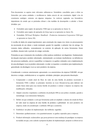 4
Para documentar os aspetos mais relevantes utilizaram-se formulários concebidos para o efeito ou
fornecidos por outras entidades e recolheram-se dados através de um cronómetro digital e/ou de
cronómetro analógico existente em algumas máquinas. As variáveis registadas nos formulários
dependeram do estudo que se pretendeu efetuar e das medidas de desempenho a calcular e foram
divididos por:
 Formulário para registo de operações VSM (que se se apresenta no Anexo I);
 Formulário para registo de operações de Setup (que se se apresenta no Anexo II);
 Formulário 5S/Visual Workplace Handbook - Production Automation Corporation VSM (que
se apresenta no Anexo III).
A recolha de dados de campo/experimentais para construção dos mapas teve início no processamento
da encomenda de um cliente e tendo terminado quando foi expedido o primeiro lote de entrega. Os
restantes dados utilizados, nomeadamente no contexto de aplicação de outras ferramentas foram
recolhidos durante todo o período do estágio curricular.
Pretendeu-se que o tratamento dos resultados a obter pudesse estabelecer um diagnóstico fundamentado
da situação atual para o produto selecionado, sistematizando as eventuais insuficiências ou deficiências
dos processos analisados, prever e quantificar os impactes e os ganhos estimados com a implementação
de uma abordagem Lean no produto selecionado e avaliar os requisitos a considerar para implementação
generalizada da abordagem Lean ao setor produtivo da empresa.
Considerando o contexto anteriormente apresentado e as características da empresa FARAME em que
decorreu o estágio, estabeleceram-se as seguintes atividades principais para presente dissertação:
1. Compreender o estado atual do fluxo de valor de uma família de produtos recorrendo à
ferramenta VSM e utilizar os princípios inerentes ao Lean Manufacturing para elaborar um
estado futuro ideal para essa mesma família de produtos e estimar o impacto na empresa das
modificações efetuadas;
2. Adaptar conceitos respeitantes a ambientes de produção HM ao caso prático estudado, quando a
metodologia Lean demonstrar limitações;
3. Definir em que condições e com que ferramentas pode ser ampliado o alcance do estudo do fluxo
de valor atual na empresa de uma família de produtos à globalidade do setor produtivo da
empresa, tendo em consideração o ambiente HM que a carateriza;
4. Estabelecer um plano de implementação das melhorias sugeridas;
5. Determinar qualitativamente e/ou quantitativamente os ganhos esperados para a empresa;
6. Produzir informação esclarecedora que possa promover uma mudança de paradigma na empresa
na medida em que, com a adesão à proposta de plano de implementação proposto se abrem novas
 