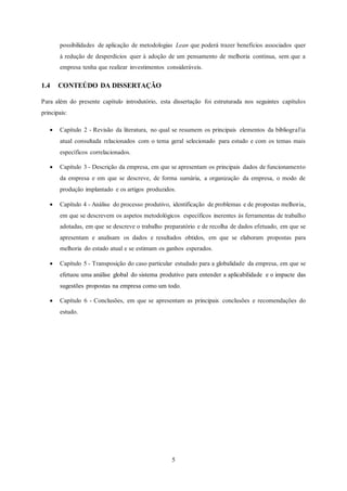 5
possibilidades de aplicação de metodologias Lean que poderá trazer benefícios associados quer
à redução de desperdícios quer à adoção de um pensamento de melhoria contínua, sem que a
empresa tenha que realizar investimentos consideráveis.
1.4 CONTEÚDO DA DISSERTAÇÃO
Para além do presente capítulo introdutório, esta dissertação foi estruturada nos seguintes capítulos
principais:
 Capítulo 2 - Revisão da literatura, no qual se resumem os principais elementos da bibliografia
atual consultada relacionados com o tema geral selecionado para estudo e com os temas mais
específicos correlacionados.
 Capítulo 3 - Descrição da empresa, em que se apresentam os principais dados de funcionamento
da empresa e em que se descreve, de forma sumária, a organização da empresa, o modo de
produção implantado e os artigos produzidos.
 Capítulo 4 - Análise do processo produtivo, identificação de problemas e de propostas melhoria,
em que se descrevem os aspetos metodológicos específicos inerentes às ferramentas de trabalho
adotadas, em que se descreve o trabalho preparatório e de recolha de dados efetuado, em que se
apresentam e analisam os dados e resultados obtidos, em que se elaboram propostas para
melhoria do estado atual e se estimam os ganhos esperados.
 Capítulo 5 - Transposição do caso particular estudado para a globalidade da empresa, em que se
efetuou uma análise global do sistema produtivo para entender a aplicabilidade e o impacte das
sugestões propostas na empresa como um todo.
 Capítulo 6 - Conclusões, em que se apresentam as principais conclusões e recomendações do
estudo.
 