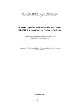 iii
Afonso Miguel Pelletier Sequeira Alves Severino
Licenciado em Ciências da Engenharia e Gestão Industrial
Estudo de Implementação da Metodologia Lean na
FARAME S.A. num Contexto ProdutivoHigh Mix
Dissertação para obtenção do Grau de Mestre em
Engenharia e Gestão Industrial
Orientadora: Prof.ª Doutora Helena Víctorovna Guitiss Navas, Professora
Auxiliar, FCT/UNL
Setembro, 2016
 